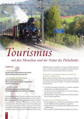 VORTEILE ...
...für Hotelgäste:
Spaß und Gemeinschaft in der Natur
und mit Menschen aus dem Tal
...für die Menschen der Region:
Zusätzliche Einkommen
Wertschätzung für eigene Tätigkeiten
und das Pielachtal
...für die Umwelt:
Verkehrsminimierung durch nahe
Freizeitmöglichkeiten, Shuttle und Bahn
Nachhaltigkeit heißt: Den Ast, auf dem man sitzt, pfle-
gen und nicht absägen! Tourismus lebt von einer leben-
digenRegionalgesellschaftundintakterNatur.Unddie-
se wollen wir stärken: Während im ‚klassischen’
Clubtourismus alle Leistungen von der Umgebung ab-
geschottet angeboten werden, vernetzen sich Stein-
schalerhofundDörflmitdenMenschenderRegion:Na-
turführer zeigen die letzten Urwaldgebiete Österreichs;
Möbeldesigner vermitteln, wie man mit Holz arbeitet;
und so mancher hat bereits im lokalen Stockschützen-
verein in sich schlummernde Talente entdeckt.
Eintauchen in die Lebenswelt von Landwirten,
Tischlern undVereinen:
Wahres Reisen bedeutet, Menschen zu begegnen. Wer in
dieLebensweltenderRegioneintaucht,nimmteinenkur-
zen Urlaub vom eigenen Alltag – das belebt und fördert
die Kreativität!
• 16 landwirtschaftliche Betriebe vermitteln regionale
Köstlichkeiten und Kulturlandschaft.
• 16 Vereine bieten Einführungen an: Stockschützen,
Sportschützen, Reiterhöfe, ...
• Designtischler zeigen das Arbeiten mit Holz, Bastel-
kurse werden angeboten.
Die Natur vor der Hoteltür erleben
• Dichtes Wegenetz vom Hotel weg: Wandern, Laufen,
Nordic Walking, Mountainbiken, Langlaufen
• NaturerfahrenmitgeschultenNaturführern(z.B.Ur-
waldführung)
• Flusswandern, Höhlenführungen, Klettern im Team
mit den Menschen und der Natur des Pielachtales
Tourismus
INTEGRATIVER TOURISMUS
10
 