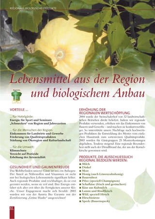 12
Lebensmittel aus der Region
und biologischem Anbau
VORTEILE ...
... für Hotelgäste:
Energie für Sport und Seminare
„Schmecken“ von Region und Jahreszeiten
... für die Menschen der Region:
Einkommen für Landwirte und Gewerbe
Förderung von Qualitätsprodukten
Stärkung von Ökoregion und Kulturlandschaft
... für die Umwelt:
Klimaschutz
Verzicht auf Pestizide
Erhöhung der Artenvielfalt
GESUNDHEIT UND GAUMENFREUDE
Das Wohlbefinden unserer Gäste ist uns ein Anliegen:
Der Anteil an Nährstoffen und Vitaminen ist nicht
nur bei biologischen Lebensmitteln signifikant höher.
Auch regionale Produkte sind reichhaltiger, da sie erst
geerntet werden, wenn sie reif sind. Ihre Energie ent-
faltet sich aber erst über die Fertigkeiten unserer Kö-
che. Unser Engagement macht sich bezahlt: 2003
wurden wir von der Austria Bio Garantie mit der
Zertifizierung „Grüne Haube“ ausgezeichnet!
ERHÖHUNG DER
REGIONALEN WERTSCHÖPFUNG
2004 wurde der Steinschalerhof von 32 landwirtschaft-
lichen Betrieben direkt beliefert. Indem wir regionale
Produkte verwenden, erhöhen wir das Einkommen von
Bauern und Gewerbe – und machen sie konkurrenzfähi-
ger. So unterstützte unsere Nachfrage nach hochwerti-
gen Produkten die Entwicklung des Mostes vom einfa-
chen Haustrunk zum sortenreinen Qualitätsprodukt.
2003 wurden für Gästegruppen 25 Mostverkostungen
abgehalten, Tendenz steigend. Eine regionale Besonder-
heit stellt auch der Dirndlbrand dar, der aus der Kornel-
kirsche gewonnen wird.
PRODUKTE, DIE AUSSCHLIESSLICH
REGIONAL BEZOGEN WERDEN:
Milch
Dinkel
Most
Honig (auch Löwenzahnhonig)
Bauernbrot
Pilze (speziell Champignon)
Schafkäse (frisch und geräuchert)
Käse aus Kuhmilch
Lamm und Rindfleisch
Wild, speziell Hirsch
Hirschwürste
Speck (Bauernspeck)
REGIONALE, BIOLOGISCHE PRODUKTE
 