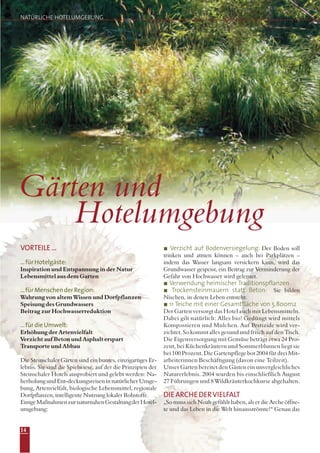 NATÜRLICHE HOTELUMGEBUNG
Gärten und
Hotelumgebung
VORTEILE...
...fürHotelgäste:
Inspiration und Entspannung in der Natur
Lebensmittel aus dem Garten
...fürMenschenderRegion:
Wahrung von altem Wissen und Dorfpflanzen
Speisung des Grundwassers
Beitrag zur Hochwasserreduktion
...fürdieUmwelt:
Erhöhung der Artenvielfalt
Verzicht auf Beton und Asphalt erspart
Transporte und Abbau
Die Steinschaler Gärten sind ein buntes, einzigartiges Er-
lebnis. Sie sind die Spielwiese, auf der die Prinzipien der
Steinschaler Hotels ausprobiert und gelebt werden: Na-
herholungundEnt-deckungsreiseninnatürlicherUmge-
bung, Artenvielfalt, biologische Lebensmittel, regionale
Dorfpflanzen, intelligente Nutzung lokaler Rohstoffe.
EinigeMaßnahmenzurnaturnahenGestaltungderHotel-
umgebung:
Verzicht auf Bodenversiegelung: Der Boden soll
trinken und atmen können – auch bei Parkplätzen –
indem das Wasser langsam versickern kann, wird das
Grundwasser gespeist, ein Beitrag zur Verminderung der
Gefahr von Hochwasser wird geleistet.
Verwendung heimischer Traditionspflanzen
Trockensteinmauern statt Beton: Sie bilden
Nischen, in denen Leben entsteht.
11 Teiche mit einer Gesamtfläche von 5.800m2
Der Garten versorgt das Hotel auch mit Lebensmitteln.
Dabei gilt natürlich: Alles bio! Gedüngt wird mittels
Kompostieren und Mulchen. Auf Pestizide wird ver-
zichtet. So kommt alles gesund und frisch auf den Tisch.
Die Eigenversorgung mit Gemüse beträgt etwa 24 Pro-
zent, bei Küchenkräutern und Sommerblumen liegt sie
bei 100 Prozent. Die Gartenpflege bot 2004 für drei Mit-
arbeiterinnen Beschäftigung (davon eine Teilzeit).
Unser Garten bereitet den Gästen ein unvergleichliches
Naturerlebnis. 2004 wurden bis einschließlich August
27 Führungen und 8 Wildkräuterkochkurse abgehalten.
DIEARCHEDERVIELFALT
„So muss sich Noah gefühlt haben, als er die Arche öffne-
te und das Leben in die Welt hinausströmte!“ Genau das
14
 