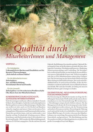 18
VORTEILE ...
...für Hotelgäste:
Unkompliziertes Buchen und Flexibilität vor Ort
Kreative Überraschungen
„Sich einfach zu Hause fühlen“
...für die MitarbeiterInnen:
Arbeitsplätze,
Aus- und Weiterbildung
Vereinbarkeit Beruf und Familie
...für die Umwelt:
Arbeitsplätze vor Ort reduzieren Pendlerverkehr
Öko-Know-how der MitarbeiterInnen
KUNDENSERVICE DURCH GESCHULTE,
ZUFRIEDENE MITARBEITERINNEN
VieleErwartungensindheuteselbstverständlich:Freund-
lichkeit,Zuverlässigkeit,Sauberkeitundunkompliziertes
BuchengehörenzuunserenBasisleistungen.Darüberhin-
aus wollen wir aber auch vor Ort flexibel auf Kunden-
wünsche eingehen und unsere Gäste mit kreativen Frei-
zeitangeboten,DekorationenundPausensnacksüberraschen.
Damit dies geschehen kann, sind uns insbesondere zwei
Aspekte wichtig: Fortlaufende Schulung unserer Mitar-
beiterInnen und Zufriedenheit durch Vereinbarkeit von
Beruf und Familie. 2003 wurden für Weiterbildungsmaß-
nahmen25.922Euroausgegeben.FürdienächsteZeitsind
folgendeAusbildungsschwerpunktegeplant:OptimaleBe-
treuungderGästeanderRezeption,gesundesKochen,öko-
logischerGartenbau,Niedrigenergiebauweise,Marketing,
Naturzusammenhänge und Controlling. Die Vereinbar-
keitvonBerufundFamilieistentscheidend,daetwa80Pro-
zent unserer Arbeitskräfte Frauen sind. Teilzeit ist möglich,
viele (bis zu 25%) MitarbeiterInnen nützen diese Gelegen-
heit.DieErweiterungumdasSteinschalerDörflwirdmehr
AbwechslunginsArbeitslebenbringen,aberauchmehrFle-
xibilität fordern. Es wird sich herausstellen, ob dies die Ver-
einbarkeitvonBerufundFamilieunsererMitarbeiterInnen
einschränkt. Wir sind aber bemüht, im Dialog mit unseren
MitarbeiterInnenguteLösungenzufinden.
DIEERWEITERUNG-NEUEHERAUSFORDERUNG
FÜR DAS MANAGEMENT
Die Erweiterung des Mitarbeiterstandes im Zuge der Er-
öffnungdesSteinschalerDörflsstelltauchdieinterneKom-
munikationvoreineHerausforderung.Wirwerdenunse-
re Bemühungen entsprechend erhöhen müssen. Für das
Management bedeutet die Erweiterung auch, dass Struk-
turen aufgebaut werden müssen, die die Verantwortung
aufmehrerePersonenverteilen.DerzeitliegtdieFührung
nochstarkaufdiebeidenGeschäftsführerAnnemarieund
Johann Weiß bezogen. Es ist aber schon aus den Mitarbei-
terInnen eine umsichtige Rezeptionschefin Frau Martina
Panzenböck ‚nachgewachsen’. Die Buchhaltung und das
Personalwesen führt als Abteilungsleiterin seit Jahren mit
großer Genauigkeit Frau Gabi Wagner.
Qualität durch
MitarbeiterInnen und Management
QUALITÄT DURCH MITARBEITERINNEN UND MANAGEMENT
 
