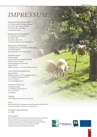23
NaturhotelSteinschalerDörfl
A - 3213 Frankenfels, Taschlgrabenrotte 2
Tel.: 02722 / 2281 (office in Warth)
Fax. 02722 / 2281 - 799 (office)
weiss@steinschaler.at
Naturhotel Steinschalerhof
A - 3203 Rabenstein, Warth 20
Tel.: 02722 / 2281
Fax. 02722 / 2281 - 799
weiss@steinschaler.at, www.steinschaler.at
Regionalbüro Pielachtal
A - 3204 Kirchberg an der Pielach, Schloßstraße 1
Tel.: 02722/ 7309-25
pielachtal@pgv.at, www.pielachtal.info
Redaktionsteam
DI Johann Weiß
(Steinschalerhof und Steinschaler Dörfl)
DI Petra Scholze-Simmel
(Regionalmanagement Pielachtal)
Mag. Karl Resel
(Wallner & Schauer – Die Nachhaltigkeitsberater)
TexteundProzessbegleitung
Mag. Karl Resel
Wallner & Schauer – Die Nachhaltigkeitsberater
A - 1070 Wien, Neubaugasse 25/2/3
Tel.: 01 / 403 56 11
www.nachhaltigberaten.at
GrafischeGestaltung
baba grafik & design
A - 1020 Wien, Heinestraße 2/13
Tel.: 01 / 218 63 33
www.baba.at
Lektorat
Christa Wochner, Kirchberg an der Pielach
Fotos
Johann Weiß, Archiv Tourismusverband Pielachtal und Mostviertel
Tourismus GmbH, G. Böck, www.weingartner.at
FertigstellungdesBerichts
15. 2. 2005
Herausgeber
Mostviertel Tourismus in Kooperation mit dem Tourismusverband
Pielachtal. MIt Unterstützung der Tourismusabteilung des
Landes Niederösterreich. Aus Mitteln des Europäischen Fonds
für Regionale Entwicklung und aus Mitteln des NÖ
Fremdenverkehrsförderungsfonds finanziert.
IMPRESSUM
IMPRESSUM
 