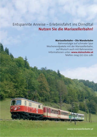 Entspannte Anreise – Erlebnisfahrt ins Dirndltal
Nutzen Sie die Mariazellerbahn!
Mariazellerbahn – Die Wanderbahn
Bahnnostalgie auf schmaler Spur
Wochenendpakete mit der Mariazellerbahn,
auf Wunsch auch mit Bahnanreise:
Informationen unter: www.steinschaler.at
Telefon: 0043 (0) 2722 2281
www.mariazellerbahn.at
 