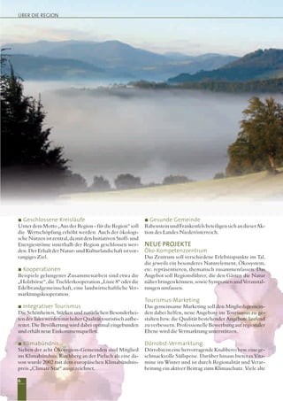 6
ÜBER DIE REGION
Geschlossene Kreisläufe
Unter dem Motto „Aus der Region - für die Region“ soll
die Wertschöpfung erhöht werden. Auch der ökologi-
sche Nutzen ist zentral, da mit den Initiativen Stoff- und
Energieströme innerhalb der Region geschlossen wer-
den. Der Erhalt der Natur- und Kulturlandschaft ist vor-
rangiges Ziel.
Kooperationen
Beispiele gelungener Zusammenarbeit sind etwa die
„Holzbörse“, die Tischlerkooperation „Linie 8“ oder die
Edelbrandgemeinschaft, eine landwirtschaftliche Ver-
marktungskooperation.
Integrativer Tourismus
Die Schönheiten, Stärken und natürlichen Besonderhei-
tendesTaleswerdenmithoherQualitättouristischaufbe-
reitet. Die Bevölkerung wird dabei optimal eingebunden
und erhält neue Einkommensquellen.
Klimabündnis
Sieben der acht Ökoregion-Gemeinden sind Mitglied
im Klimabündnis. Kirchberg an der Pielach als eine da-
von wurde 2002 mit dem europäischen Klimabündnis-
preis „Climate Star“ ausgezeichnet.
Gesunde Gemeinde
RabensteinundFrankenfelsbeteiligensichandieserAk-
tion des Landes Niederösterreich.
NEUE PROJEKTE
Öko-Kompetenzzentrum
Das Zentrum soll verschiedene Erlebnispunkte im Tal,
die jeweils ein besonderes Naturelement, Ökosystem,
etc. repräsentieren, thematisch zusammenfassen. Das
Angebot soll Regionsführer, die den Gästen die Natur
näher bringen können, sowie Symposien und Veranstal-
tungen umfassen.
Tourismus-Marketing
Das gemeinsame Marketing soll den Mitgliedsgemein-
den dabei helfen, neue Angebote im Tourismus zu ge-
stalten bzw. die Qualität bestehender Angebote laufend
zu verbessern. Professionelle Bewerbung auf regionaler
Ebene wird die Vermarktung unterstützen.
Dörrobst-Vermarktung
Dörrobst ist eine hervorragende Knabberei bzw. eine ge-
schmackvolle Süßspeise. Darüber hinaus bietet es Vita-
mine im Winter und ist durch Regionalität und Verar-
beitung ein aktiver Beitrag zum Klimaschutz. Viele alte
 