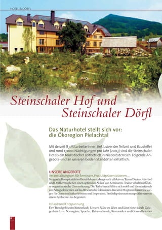 UNSERE ANGEBOTE
Veranstaltungsort für Seminare,Produktpräsentationen,…
Steigende Komplexität im Berufsleben verlangt nach effektiven Teams! Steinschalerhof
undDörflermöglicheneinenoptimalenAblaufvonSeminaren.Trainererhalteneffekti-
veorganisatorischeUnterstützung.DieTeilnehmerfühlensichwohlundkönnenfernab
vonAlltagselementenaufdasWesentlichefokussieren.KreativeProgrammbausteinesor-
genfürGemeinschaftserlebnisseundInspiration.Produktpräsentationenprofitierenvon
einemAmbiente,dasbegeistert.
Urlaub und Entspannung
Der Trend geht zum Kurzurlaub. Unsere Nähe zu Wien und Linz bietet ideale Gele-
genheit dazu. Naturgäste, Sportler, Ruhesuchende, Romantiker und Gesundheitsbe-
Das Naturhotel stellt sich vor:
die Ökoregion Pielachtal
Mit derzeit 83 MitarbeiterInnen (inklusiver der Teilzeit und Baustelle)
und rund 17.000 Nächtigungen pro Jahr (2003) sind die Steinschaler
Hotels ein touristischer Leitbetrieb in Niederösterreich. Folgende An-
gebote sind an unseren beiden Standorten erhältlich:
Steinschaler Hof und
Steinschaler Dörfl
HOTEL & DÖRFL
8
 