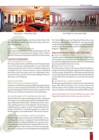 9
Terassenhaus – Steinschaler Dörfl Saal Talblick im Steinschaler Dörfl
HOTEL & DÖRFL
wussteschätzendieAngebotederSteinschalerHotels.Die
Bereiche Wellness und Gesundheitsberatung werden der-
zeit neu aufgebaut.
Hochzeiten,Feste,Firmenfeiern
Steinschalerhof und Dörfl sind Veranstaltungsorte für die
Menschen und Unternehmen der Region. Feste erhalten
hierdenCharmedesPielachtalsundbleibeninErinnerung.
UNSERE STANDORTE
Steinschalerhof (72 Zimmer)
DerSteinschalerhofistein200JahrealterVierkanthof,der
mit viel Geschmack und Romantik zu einem Hotel-Re-
staurant umgebaut wurde. Neben wohnlichen Zimmern
und Appartements, Seminarräumen, Sälen, Hallenbad
und Sauna steht den Gästen auch ein weitläufiges Natu-
rarealmitGärten,Teichen,PoolundvielfältigenFreizeit-
aktivitäten zur Verfügung.
SteinschalerDörfl
(88Zimmer,davon6Appartements)
Inmittenvon86HektargesundemWaldundsaftigenBerg-
wiesen, in einem Seitental der Pielach auf 730m Seehöhe
liegt das Steinschaler Dörfl. Es bietet einen attraktiven Ort
für Seminare, Klausuren und diverse Veranstaltungen.
Veranstaltungen(z.B.Produktpräsentationen)
NachderRenovierungeinesBergbauernhofesvollzogsich
derAusbauzueinemkomplettenDorfmitJagdhaus,Kir-
tagen, Wirtshaus-Kellerstube, Hobbyraum in der alten
Säge, Meditationsraum in der Kapelle. Hochseilgarten
und Kletterfelsen eignen sich für Teambuilding durch
Outdoor-Erlebnisse. Gesundheitsangebote werden das
Dörflzumersten„Gesundheitsdorf“Österreichsmachen.
Unternehmensstrategie und Nachhaltigkeit
Mit der Eröffnung des Steinschaler Dörfl haben wir un-
sere Kapazität mehr als verdoppelt. Mit dem Wachstum
sichernwirunsereZukunftsfähigkeit,daerstabeinerge-
wissenBetriebsgrößeMitarbeiter,Einkauf,Wäschereietc.
rentabel geführt werden können. Die Erweiterung trägt
aberauchzurallgemeinennachhaltigenEntwicklungbei.
Der Aufenthalt in unserem Naturhotel hinterlässt einen
minimalen„ökologischenFußabdruck“,dieregionalenBe-
sonderheiten des Pielachtals werden gestärkt, Fernreisen
werdenersetzt.Kurzum:WirwachsenaufKosten„un-nach-
haltigerer“ Angebote.
NACHHALTIGKEIT BEDEUTET FÜR UNS:
Lebensqualität der Gäste:
Genießen,Krafttanken,Gesundheitfördern,Naturerleben
undverstehen,Gemeinschafterfahren.NurwennwirKör-
perundSeelepfleglichbehandeln,gehenwirnachhaltigmit
unserenpersönlichenRessourcenum.
Regionale Entwicklung:
Die Steinschaler Hotels sind eng mit dem Pielachtal ver-
bunden.EineEntwicklungderregionalenBesonderheiten,
ein florierendes Kulturleben, Arbeitsplatzmöglichkeiten
sowiederErhaltderkleinstrukturiertenLandwirtschaftnüt-
zen den Menschen der Region wie auch den Steinschaler
Hotels.
Umweltschutz – lokal bis global:
DieBewahrungderNaturressourcenistunseingroßesAn-
liegen. Wir ziehen die Kreise weit: So ist uns etwa der Er-
halt der lokalen Artenvielfalt in der Hotelumgebung ge-
nausowichtigwieunserBeitragzumglobalenKlimaschutz.
Diese Ziele wollen wir mit den Maßnahmen,die in den
folgendenKapitelnbeschriebenwerden,erreichen.
Zieldreieck Nachhaltigkeit der Steinschaler Hotels.
Umweltschutz
lokal/global
Regionale
Entwicklung
Lebensqualität
der Gäste
 