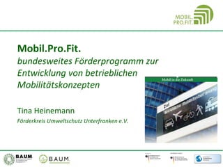 Mobil.Pro.Fit.
bundesweites Förderprogramm zur
Entwicklung von betrieblichen
Mobilitätskonzepten
Tina Heinemann
Förderkreis Umweltschutz Unterfranken e.V.
 