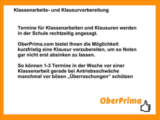 Klassenarbeits- und Klausurvorbereitung Termine für Klassenarbeiten und Klausuren werden in der Schule rechtzeitig angesagt. OberPrima.com bietet Ihnen die Möglichkeit kurzfristig eine Klausur vorzubereiten, um so Noten gar nicht erst absinken zu lassen. So können 1-3 Termine in der Woche vor einer Klassenarbeit gerade bei Antriebsschwäche manchmal vor bösen „Überraschungen“ schützen 