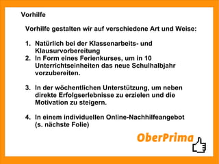 Vorhilfe Vorhilfe gestalten wir auf verschiedene Art und Weise: 1.  Natürlich bei der Klassenarbeits- und  Klausurvorbereitung 2.  In Form eines Ferienkurses, um in 10  Unterrichtseinheiten das neue Schulhalbjahr  vorzubereiten. 3.  In der wöchentlichen Unterstützung, um neben  direkte Erfolgserlebnisse zu erzielen und die  Motivation zu steigern. 4.  In einem individuellen Online-Nachhilfeangebot  (s. nächste Folie) 