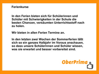 Ferienkurse In den Ferien bieten sich für Schülerinnen und Schüler mit Schwierigkeiten in der Schule die besten Chancen, versäumten Unterrichtsstoff nach zu holen. Wir bieten in allen Ferien Termine an. In den letzten zwei Wochen der Sommerferien läßt sich so ein ganzes Halbjahr im Voraus anschauen, so dass unsere Schülerinnen und Schüler wissen, was sie erwartet und besser vorbereitet sind. 