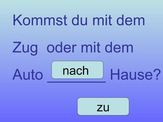 Kommst du mit dem  Zug  oder mit dem Auto _______ Hause? nach  zu 
