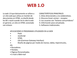WEB 1.O
La web 1.0 que básicamente se refiere a
un sitio web que utiliza un montón de
documentos en HTML, se diseñó desde
los 60´s nació cuando vio la vida la web
en general, un sitio en HTML conectado
con enlaces
CARACTERÍSTICAS PRINCIPALES
1.-Sitios direccionales y no colaborativos.
2.-Discurso lineal: emisor – receptor.
3.-Los usuarios son “lectores consumidores”
4.-Información poco actualizada.
5.-Softwares tradicionales.
APLICACIONES O PROGRAMAS UTILIZADOS EN LA WEB
• Flash
• JavaScript
• HTML
• CGI (Common Gateway Interface)
• Diseño de páginas por medio de marcos, tablas, hipervínculos,
etc.
• Buscadores.
• Portales.
• Páginas Personalizadas.
• E-mail o Web-mail
 