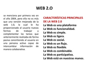 WEB 2.O
se menciona por primera vez en
el año 2004, pero ella no es más
que una versión mejorada de la
web 1.0, la cual le ha
proporcionado al usuario nuevas
formas de trabajar y
complementar las tareas que
anteriormente realizaba de forma
pasiva convirtiendo al usuario en
una persona activo capaz de
intercambiar información de
manera colaborativa.
CARACTERÍSTICAS PRINCIPALES
DE LA WEB 2.0
La Web es una plataforma
La Web es funcionalidad.
La Web es simple.
La Web es ligera.
La Web es social.
La Web es un flujo.
La Web es flexible.
La Web es combinable.
La Web es participativa.
La Web está en nuestras manos.
 