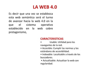 LA WEB 4.0
Es decir que una vez se establezca
esta web semántica será el turno
de avanzar hacia la web 4.0 en la
que el sistema operativo
establecido en la web cobre
protagonismo,
CARACTERISTICAS
• Usable: Utilidad para los
navegantes de la red.
• Accesible: Cumplir las normas y los
estándares de accesibilidad.
• Indexable: Localizable a través de los
buscadores.
• Actualizable: Actualizar la web con
regularidad.
 