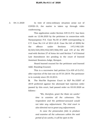 3.
RJ
04.11.2020 In view of extra-ordinary situation arose out of
COVID-19, the matter is taken up through video
conferencing.
This application under Section 439 Cr.P.C. has been
made on 12.06.2020 by the petitioner in connection with
Narayanpatan P.S. Case No.50 of 2009 corresponding to
C.T. Case No.114 of 2014 (G.R. Case No.165 of 2009) for
the offence under Sections 147/148/120-
B/323/324/294/452/307/506/395 and 149 of the IPC
read with Section 27 of Arms Act and Section 7 of Criminal
Law Amendment Act pending in the court of learned
Assistant Sessions Judge, Koraput.
Heard learned counsel for the petitioner and learned
Addl. Standing Counsel.
This is a successive bail petition U/s.439 of Cr.P.C.
after rejection of the last one on 07.01.2019. The petitioner
is in custody since 29.10.2014.
2. The Hon’ble Supreme Court in SLP No.10207 of
2019 preferred against the aforesaid bail rejection order
passed by this court, had passed order on 03.03.2020 as
follows:-
“We, therefore, grant the State six weeks’
time to examine all the witnesses. The
respondent and the petitioner-accused would
not take any adjournment. The trial court is
also directed not to grant any adjournment.
In case the prosecution fails to produce
and examine all the witnesses within the said
period of six weeks, it will be open to the
BLAPL No.4111 of 2020
 
