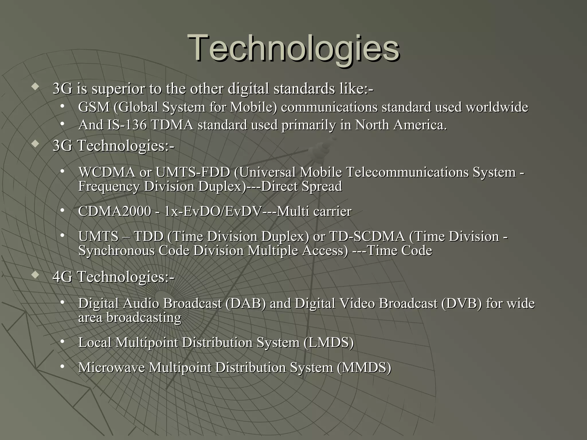 Technologies
   3G is superior to the other digital standards like:-
     • GSM (Global System for Mobile) communications standard used worldwide
     • And IS-136 TDMA standard used primarily in North America.
   3G Technologies:-
     • WCDMA or UMTS-FDD (Universal Mobile Telecommunications System -
       Frequency Division Duplex)---Direct Spread
     • CDMA2000 - 1x-EvDO/EvDV---Multi carrier
     • UMTS – TDD (Time Division Duplex) or TD-SCDMA (Time Division -
       Synchronous Code Division Multiple Access) ---Time Code
   4G Technologies:-
     • Digital Audio Broadcast (DAB) and Digital Video Broadcast (DVB) for wide
       area broadcasting
     • Local Multipoint Distribution System (LMDS)
     • Microwave Multipoint Distribution System (MMDS)
 
