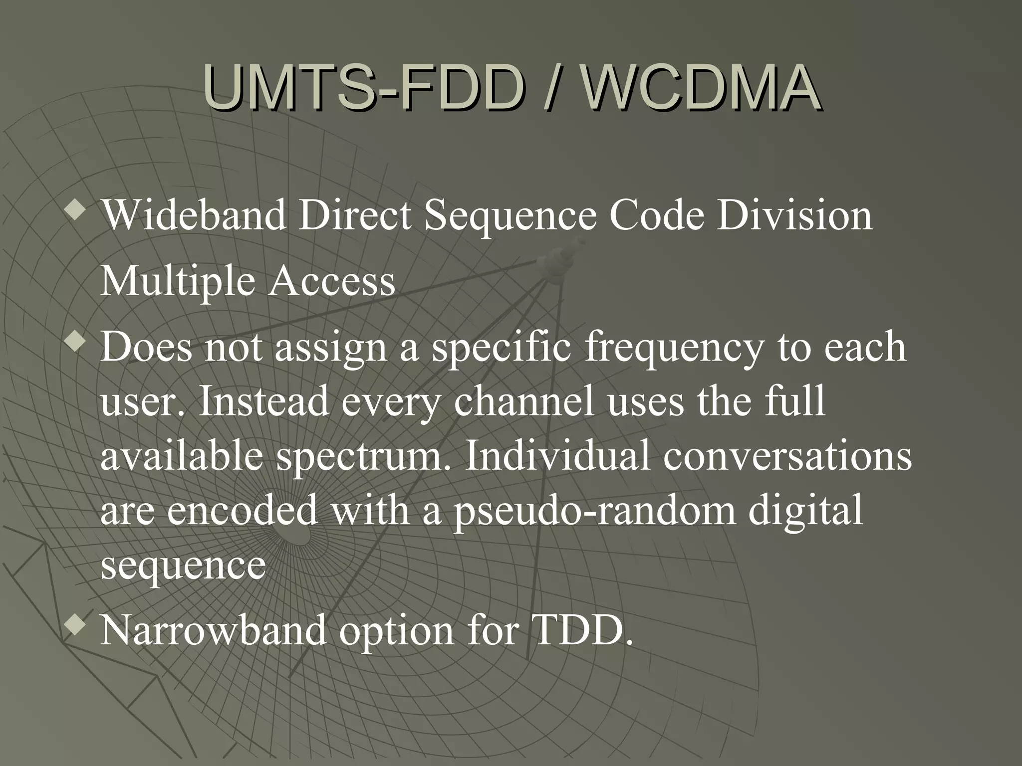 UMTS-FDD / WCDMA
 Wideband Direct Sequence Code Division
  Multiple Access
 Does not assign a specific frequency to each

  user. Instead every channel uses the full
  available spectrum. Individual conversations
  are encoded with a pseudo-random digital
  sequence
 Narrowband option for TDD.
 