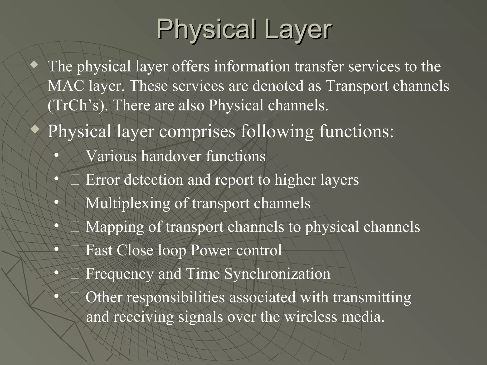 Physical Layer
   The physical layer offers information transfer services to the
    MAC layer. These services are denoted as Transport channels
    (TrCh’s). There are also Physical channels.
   Physical layer comprises following functions:
    •   􀂉 Various handover functions
    •   􀂉 Error detection and report to higher layers
    •   􀂉 Multiplexing of transport channels
    •   􀂉 Mapping of transport channels to physical channels
    •   􀂉 Fast Close loop Power control
    •   􀂉 Frequency and Time Synchronization
    •   􀂉 Other responsibilities associated with transmitting
          and receiving signals over the wireless media.
 