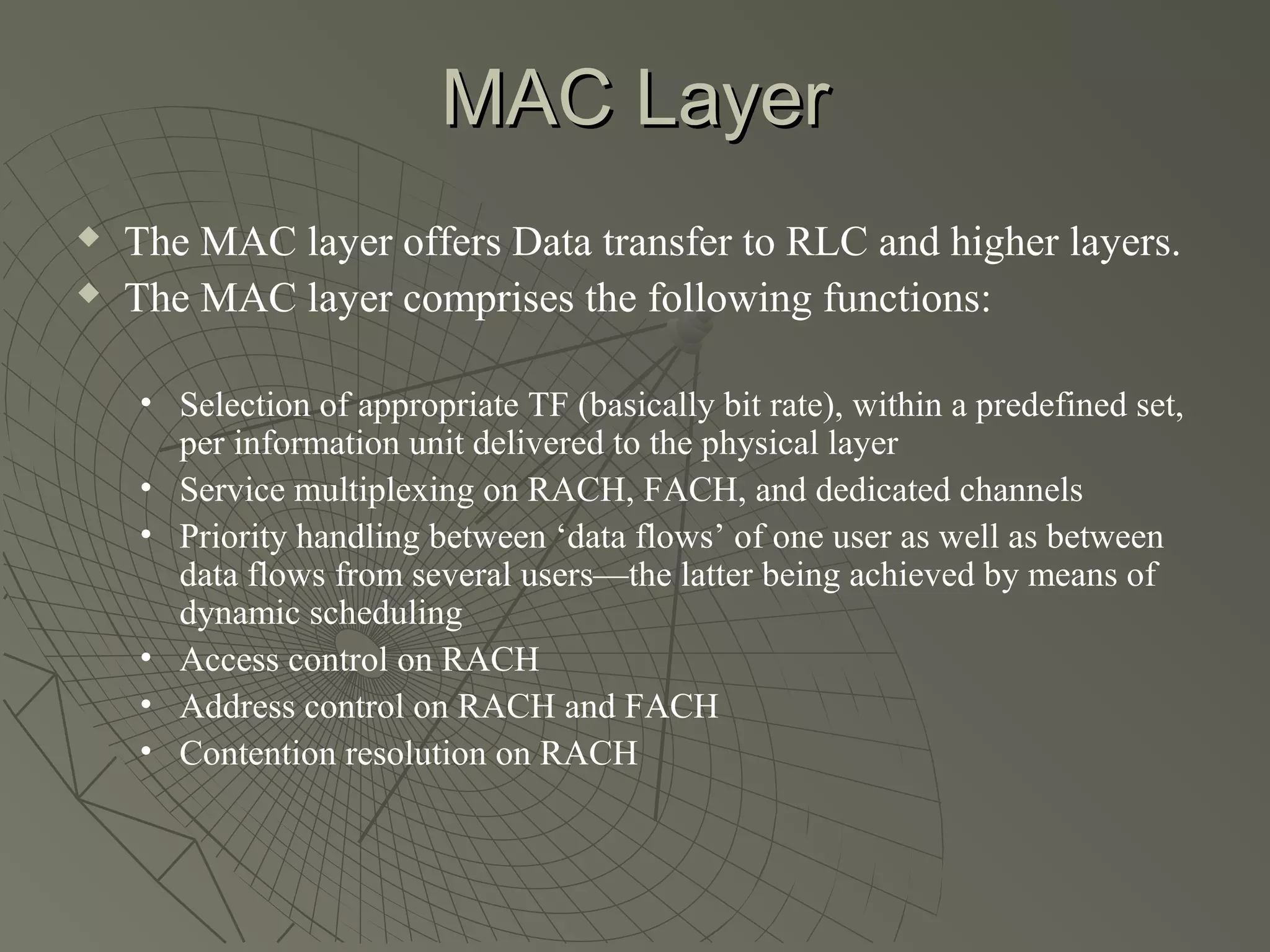 MAC Layer
   The MAC layer offers Data transfer to RLC and higher layers.
   The MAC layer comprises the following functions:

    • Selection of appropriate TF (basically bit rate), within a predefined set,
      per information unit delivered to the physical layer
    • Service multiplexing on RACH, FACH, and dedicated channels
    • Priority handling between ‘data flows’ of one user as well as between
      data flows from several users—the latter being achieved by means of
      dynamic scheduling
    • Access control on RACH
    • Address control on RACH and FACH
    • Contention resolution on RACH
 