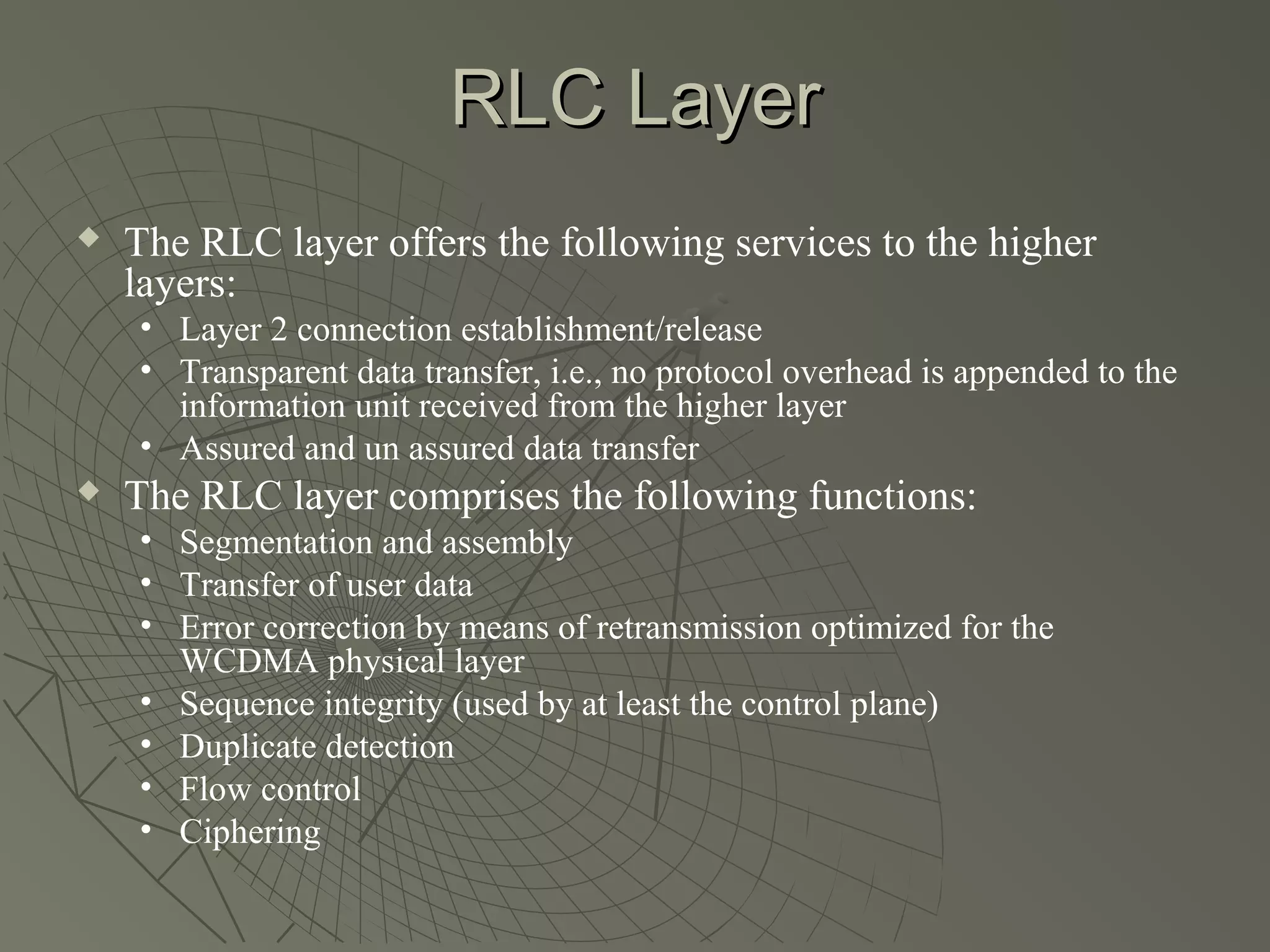 RLC Layer
   The RLC layer offers the following services to the higher
    layers:
    • Layer 2 connection establishment/release
    • Transparent data transfer, i.e., no protocol overhead is appended to the
      information unit received from the higher layer
    • Assured and un assured data transfer
   The RLC layer comprises the following functions:
    • Segmentation and assembly
    • Transfer of user data
    • Error correction by means of retransmission optimized for the
      WCDMA physical layer
    • Sequence integrity (used by at least the control plane)
    • Duplicate detection
    • Flow control
    • Ciphering
 