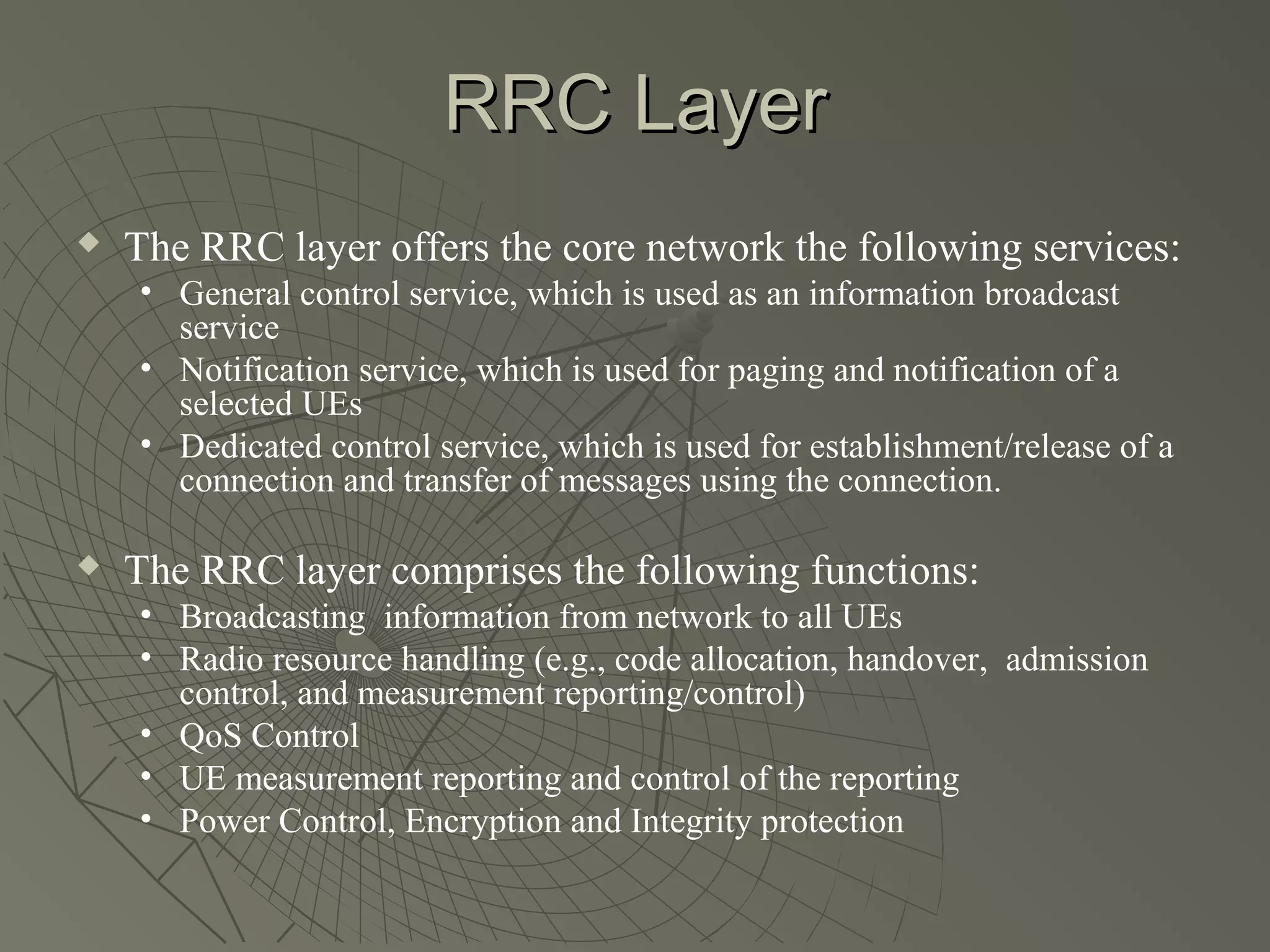 RRC Layer
   The RRC layer offers the core network the following services:
    • General control service, which is used as an information broadcast
      service
    • Notification service, which is used for paging and notification of a
      selected UEs
    • Dedicated control service, which is used for establishment/release of a
      connection and transfer of messages using the connection.

   The RRC layer comprises the following functions:
    • Broadcasting information from network to all UEs
    • Radio resource handling (e.g., code allocation, handover, admission
      control, and measurement reporting/control)
    • QoS Control
    • UE measurement reporting and control of the reporting
    • Power Control, Encryption and Integrity protection
 