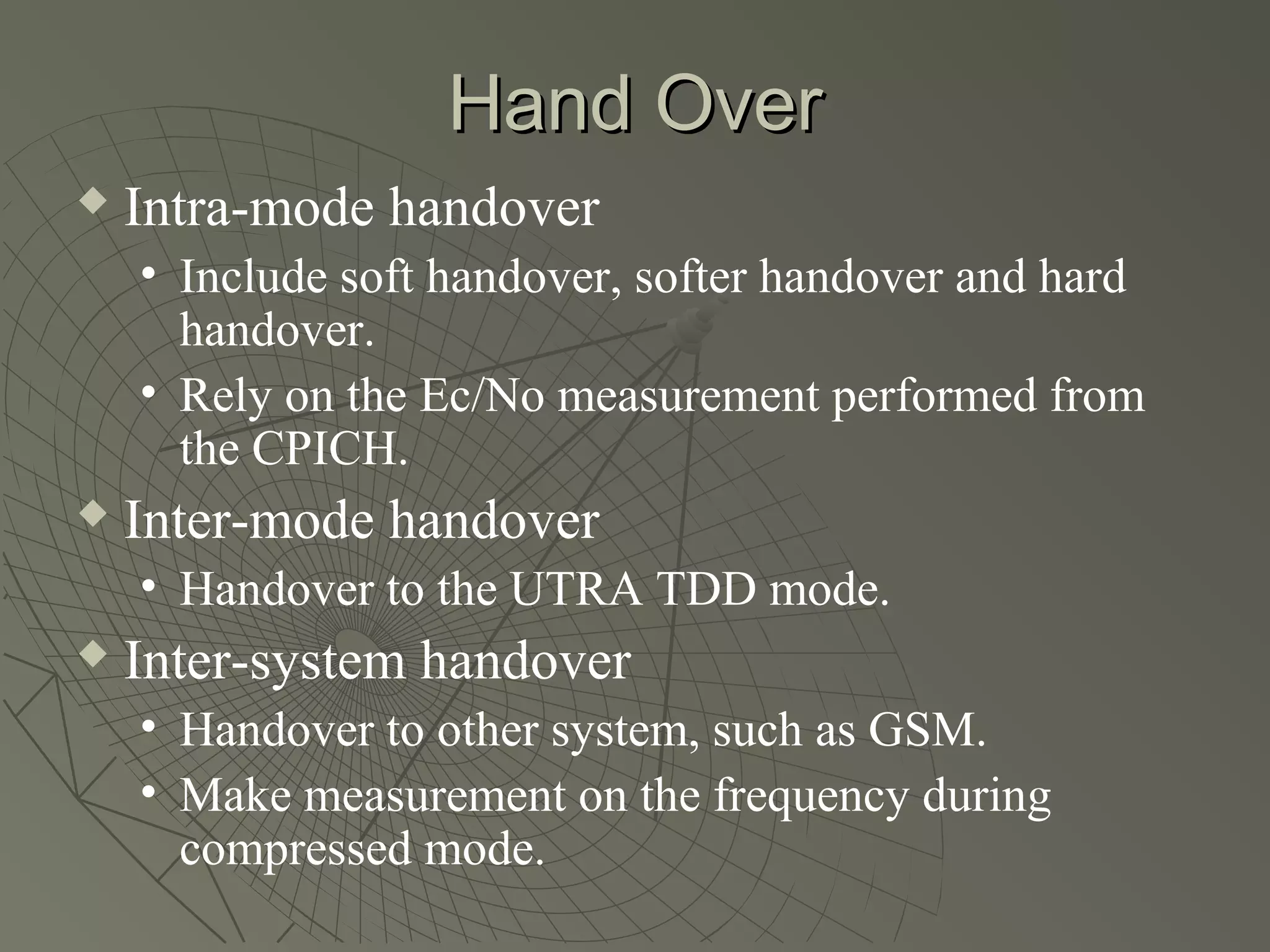 Hand Over
   Intra-mode handover
    • Include soft handover, softer handover and hard
      handover.
    • Rely on the Ec/No measurement performed from
      the CPICH.
   Inter-mode handover
    • Handover to the UTRA TDD mode.
   Inter-system handover
    • Handover to other system, such as GSM.
    • Make measurement on the frequency during
      compressed mode.
 