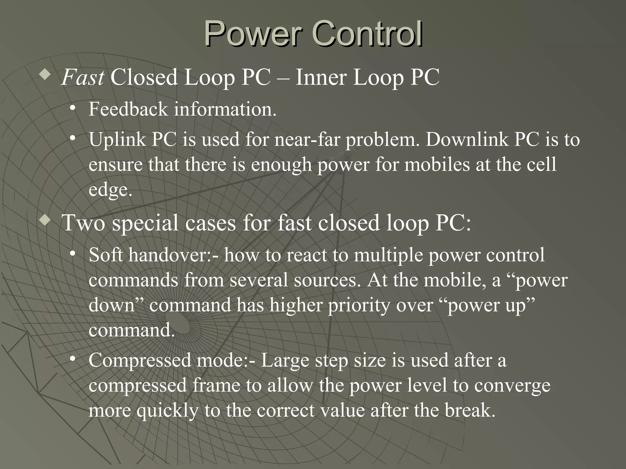 Power Control
   Fast Closed Loop PC – Inner Loop PC
    • Feedback information.
    • Uplink PC is used for near-far problem. Downlink PC is to
      ensure that there is enough power for mobiles at the cell
      edge.
   Two special cases for fast closed loop PC:
    • Soft handover:- how to react to multiple power control
      commands from several sources. At the mobile, a “power
      down” command has higher priority over “power up”
      command.
    • Compressed mode:- Large step size is used after a
      compressed frame to allow the power level to converge
      more quickly to the correct value after the break.
 
