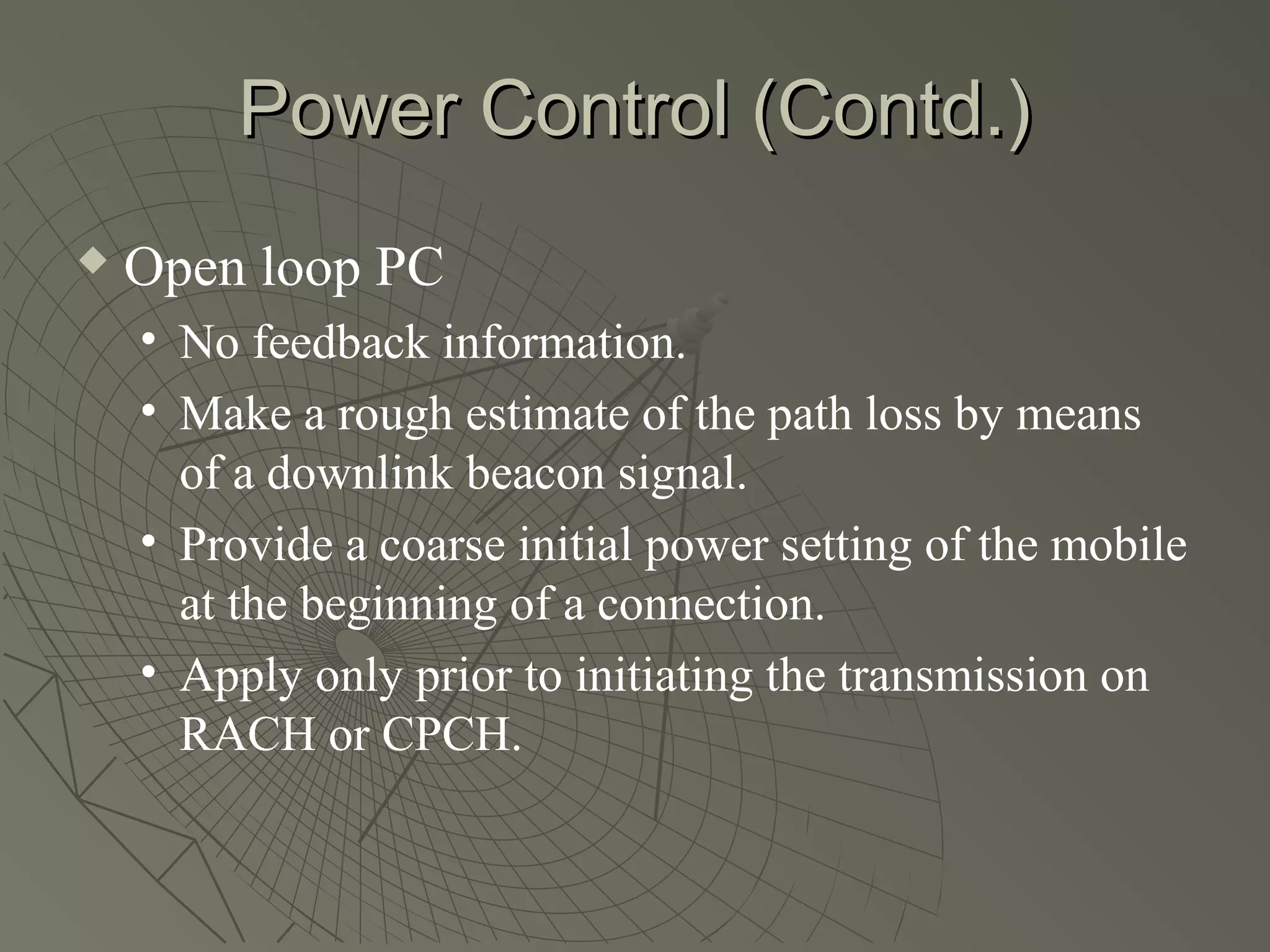 Power Control (Contd.)
   Open loop PC
    • No feedback information.
    • Make a rough estimate of the path loss by means
      of a downlink beacon signal.
    • Provide a coarse initial power setting of the mobile
      at the beginning of a connection.
    • Apply only prior to initiating the transmission on
      RACH or CPCH.
 