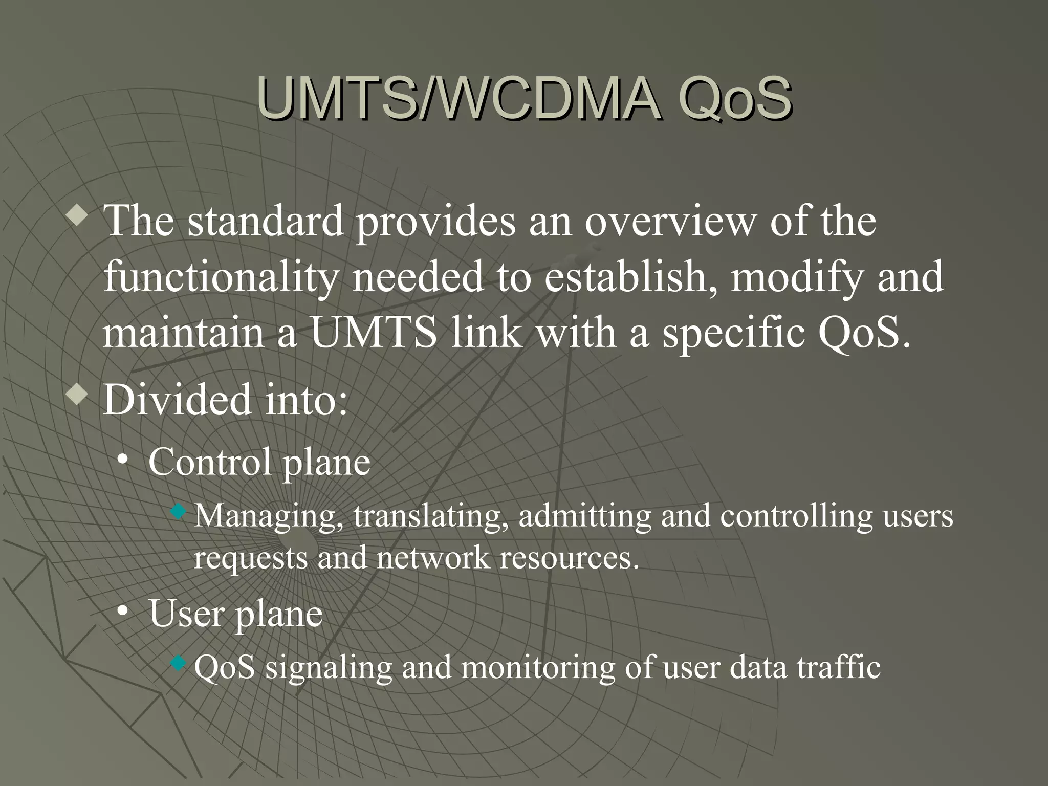 UMTS/WCDMA QoS
 The standard provides an overview of the
  functionality needed to establish, modify and
  maintain a UMTS link with a specific QoS.
 Divided into:

    • Control plane
          Managing, translating, admitting and controlling users
           requests and network resources.
    • User plane
          QoS signaling and monitoring of user data traffic
 
