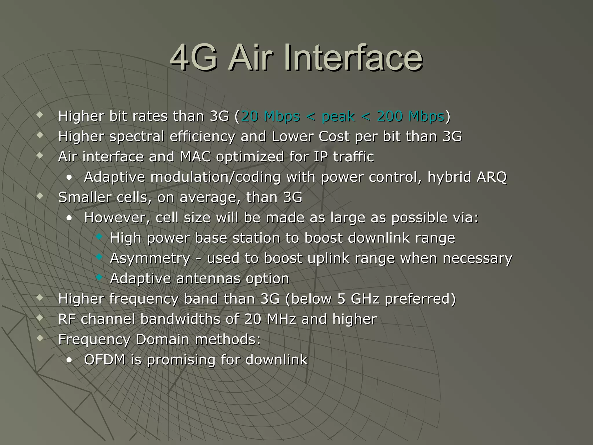 4G Air Interface
   Higher bit rates than 3G (20 Mbps < peak < 200 Mbps)
   Higher spectral efficiency and Lower Cost per bit than 3G
   Air interface and MAC optimized for IP traffic
     • Adaptive modulation/coding with power control, hybrid ARQ
   Smaller cells, on average, than 3G
     • However, cell size will be made as large as possible via:
           High power base station to boost downlink range

           Asymmetry - used to boost uplink range when necessary

           Adaptive antennas option

   Higher frequency band than 3G (below 5 GHz preferred)
   RF channel bandwidths of 20 MHz and higher
   Frequency Domain methods:
     • OFDM is promising for downlink
 