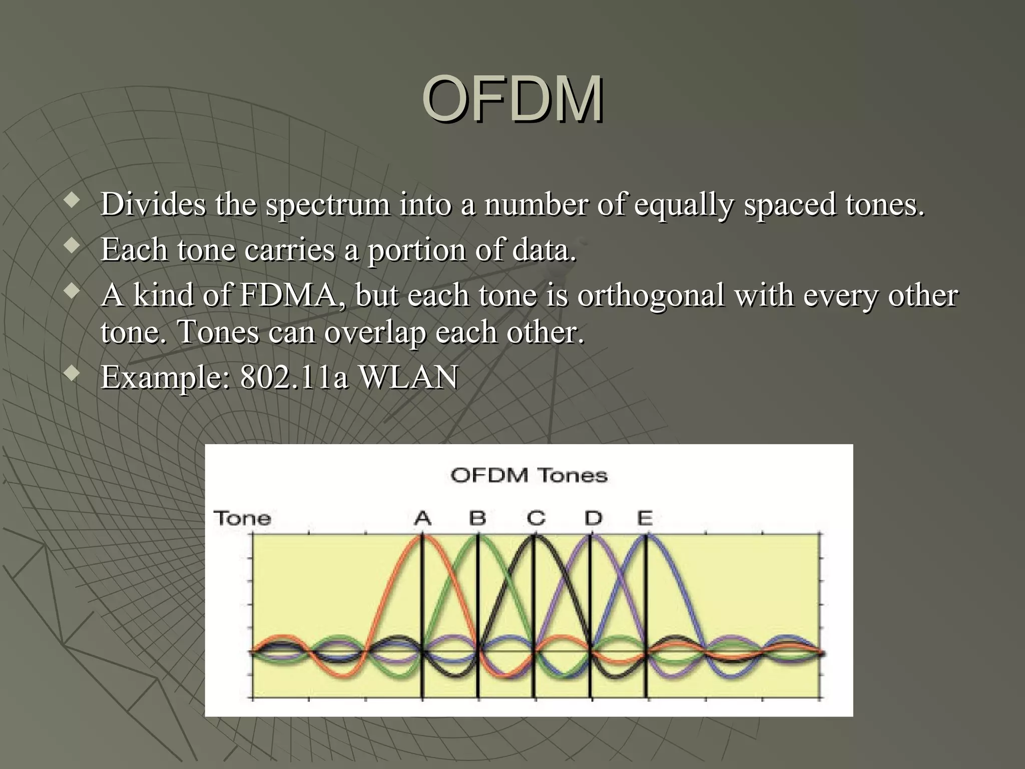 OFDM
   Divides the spectrum into a number of equally spaced tones.
   Each tone carries a portion of data.
   A kind of FDMA, but each tone is orthogonal with every other
    tone. Tones can overlap each other.
   Example: 802.11a WLAN
 