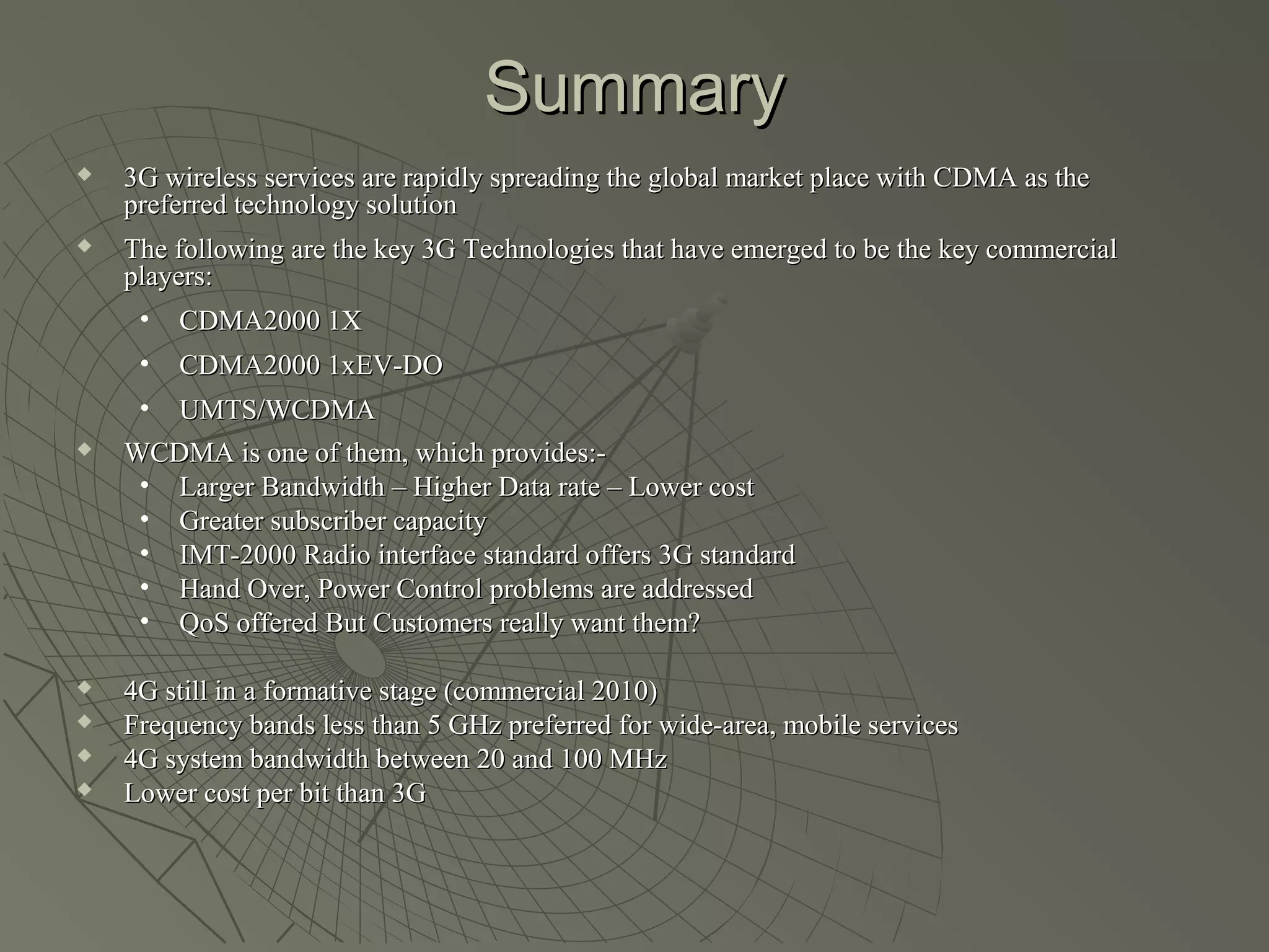 Summary
   3G wireless services are rapidly spreading the global market place with CDMA as the
    preferred technology solution
   The following are the key 3G Technologies that have emerged to be the key commercial
    players:
     • CDMA2000 1X
     •   CDMA2000 1xEV-DO
     • UMTS/WCDMA
   WCDMA is one of them, which provides:-
     • Larger Bandwidth – Higher Data rate – Lower cost
     • Greater subscriber capacity
     • IMT-2000 Radio interface standard offers 3G standard
     • Hand Over, Power Control problems are addressed
     • QoS offered But Customers really want them?

   4G still in a formative stage (commercial 2010)
   Frequency bands less than 5 GHz preferred for wide-area, mobile services
   4G system bandwidth between 20 and 100 MHz
   Lower cost per bit than 3G
 