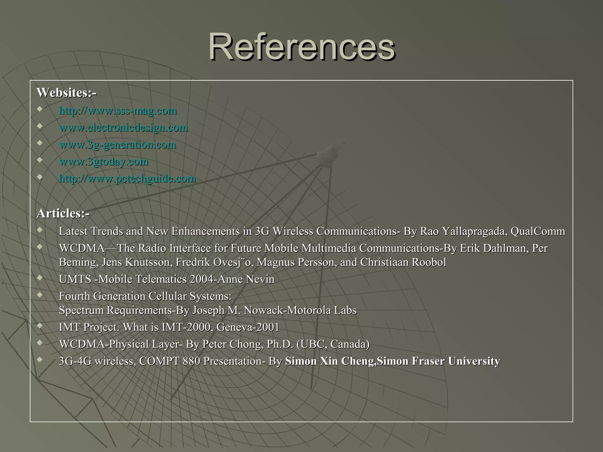 References
Websites:-
   http://www.sss-mag.com
   www.electronicdesign.com
   www.3g-generation.com
   www.3gtoday.com
   http://www.pctechguide.com


Articles:-
   Latest Trends and New Enhancements in 3G Wireless Communications- By Rao Yallapragada, QualComm
   WCDMA—The Radio Interface for Future Mobile Multimedia Communications-By Erik Dahlman, Per
    Beming, Jens Knutsson, Fredrik Ovesj¨o, Magnus Persson, and Christiaan Roobol
   UMTS -Mobile Telematics 2004-Anne Nevin
   Fourth Generation Cellular Systems:
    Spectrum Requirements-By Joseph M. Nowack-Motorola Labs
   IMT Project. What is IMT-2000, Geneva-2001
   WCDMA-Physical Layer- By Peter Chong, Ph.D. (UBC, Canada)
   3G-4G wireless, COMPT 880 Presentation- By Simon Xin Cheng,Simon Fraser University
 