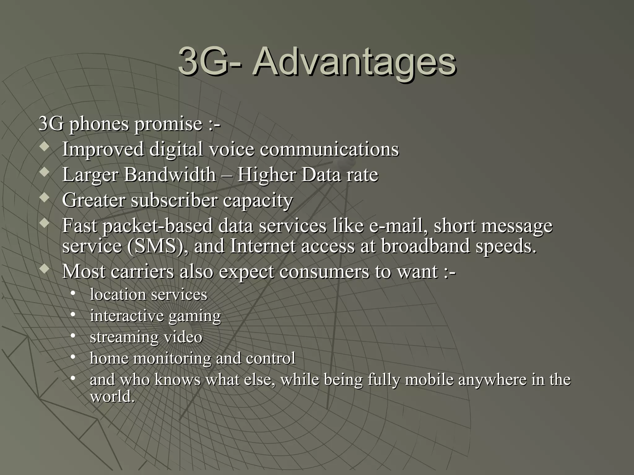 3G- Advantages
3G phones promise :-
 Improved digital voice communications

 Larger Bandwidth – Higher Data rate

 Greater subscriber capacity

 Fast packet-based data services like e-mail, short message
  service (SMS), and Internet access at broadband speeds.
 Most carriers also expect consumers to want :-

   •   location services
   •   interactive gaming
   •   streaming video
   •   home monitoring and control
   •   and who knows what else, while being fully mobile anywhere in the
       world.
 