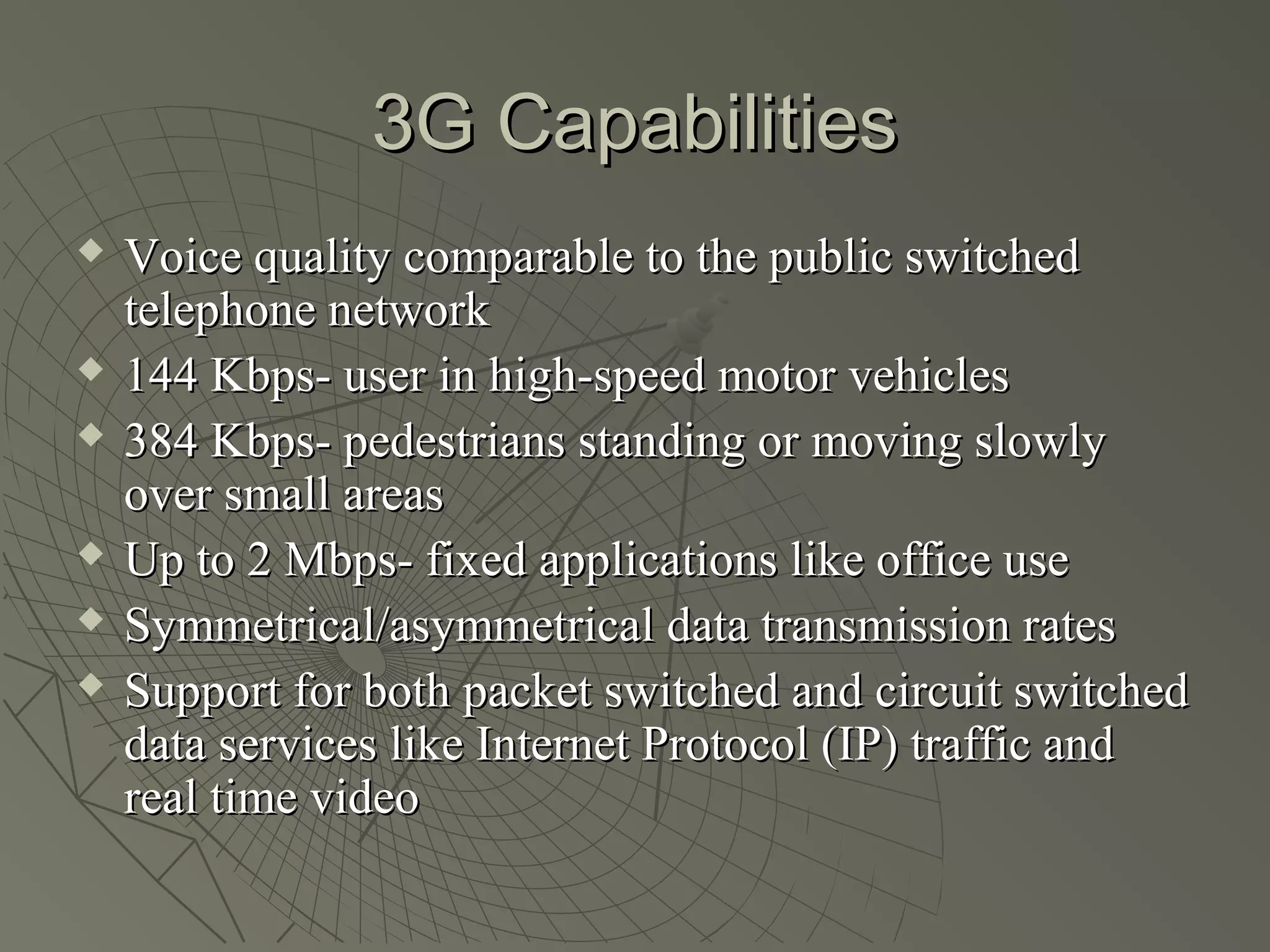 3G Capabilities
   Voice quality comparable to the public switched
    telephone network
   144 Kbps- user in high-speed motor vehicles
   384 Kbps- pedestrians standing or moving slowly
    over small areas
   Up to 2 Mbps- fixed applications like office use
   Symmetrical/asymmetrical data transmission rates
   Support for both packet switched and circuit switched
    data services like Internet Protocol (IP) traffic and
    real time video
 