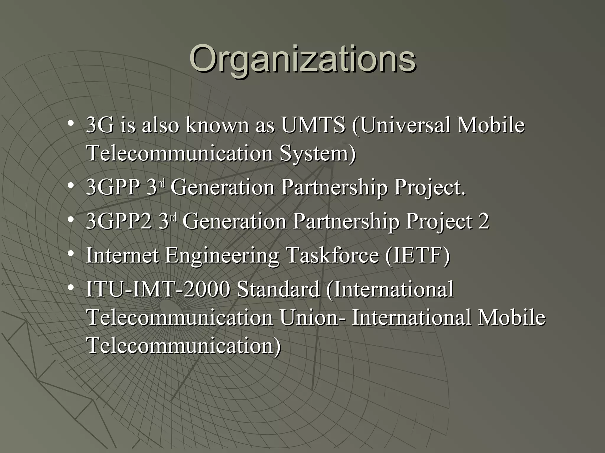 Organizations
• 3G is also known as UMTS (Universal Mobile
  Telecommunication System)
• 3GPP 3rd Generation Partnership Project.
• 3GPP2 3rd Generation Partnership Project 2
• Internet Engineering Taskforce (IETF)
• ITU-IMT-2000 Standard (International
  Telecommunication Union- International Mobile
  Telecommunication)
 