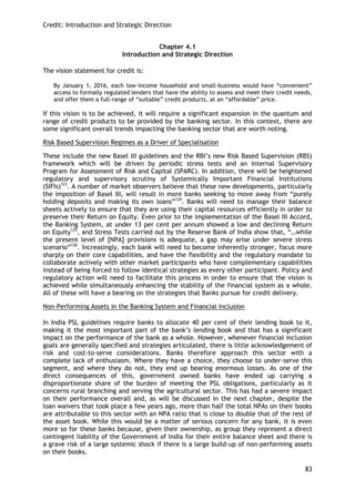 Credit: Introduction and Strategic Direction 
83 
Chapter 4.1 
Introduction and Strategic Direction 
The vision statement for credit is: 
By January 1, 2016, each low-income household and small-business would have ―convenient‖ access to formally regulated lenders that have the ability to assess and meet their credit needs, and offer them a full-range of ―suitable‖ credit products, at an ―affordable‖ price. 
If this vision is to be achieved, it will require a significant expansion in the quantum and range of credit products to be provided by the banking sector. In this context, there are some significant overall trends impacting the banking sector that are worth noting. 
Risk Based Supervision Regimes as a Driver of Specialisation 
These include the new Basel III guidelines and the RBI‘s new Risk Based Supervision (RBS) framework which will be driven by periodic stress tests and an internal Supervisory Program for Assessment of Risk and Capital (SPARC). In addition, there will be heightened regulatory and supervisory scrutiny of Systemically Important Financial Institutions (SIFIs)123. A number of market observers believe that these new developments, particularly the imposition of Basel III, will result in more banks seeking to move away from ―purely holding deposits and making its own loans‖124. Banks will need to manage their balance sheets actively to ensure that they are using their capital resources efficiently in order to preserve their Return on Equity. Even prior to the implementation of the Basel III Accord, the Banking System, at under 13 per cent per annum showed a low and declining Return on Equity125, and Stress Tests carried out by the Reserve Bank of India show that, ―…while the present level of [NPA] provisions is adequate, a gap may arise under severe stress scenario‖126. Increasingly, each bank will need to become inherently stronger, focus more sharply on their core capabilities, and have the flexibility and the regulatory mandate to collaborate actively with other market participants who have complementary capabilities instead of being forced to follow identical strategies as every other participant. Policy and regulatory action will need to facilitate this process in order to ensure that the vision is achieved while simultaneously enhancing the stability of the financial system as a whole. All of these will have a bearing on the strategies that Banks pursue for credit delivery. 
Non-Performing Assets in the Banking System and Financial Inclusion In India PSL guidelines require banks to allocate 40 per cent of their lending book to it, making it the most important part of the bank‘s lending book and that has a significant impact on the performance of the bank as a whole. However, whenever financial inclusion goals are generally specified and strategies articulated, there is little acknowledgement of risk and cost-to-serve considerations. Banks therefore approach this sector with a complete lack of enthusiasm. Where they have a choice, they choose to under-serve this segment, and where they do not, they end up bearing enormous losses. As one of the direct consequences of this, government owned banks have ended up carrying a disproportionate share of the burden of meeting the PSL obligations, particularly as it concerns rural branching and serving the agricultural sector. This has had a severe impact on their performance overall and, as will be discussed in the next chapter, despite the loan waivers that took place a few years ago, more than half the total NPAs on their books are attributable to this sector with an NPA ratio that is close to double that of the rest of the asset book. While this would be a matter of serious concern for any bank, it is even more so for these banks because, given their ownership, as group they represent a direct contingent liability of the Government of India for their entire balance sheet and there is a grave risk of a large systemic shock if there is a large build-up of non-performing assets on their books.  