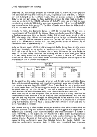 Credit: National Bank with Branches 
88 
Under the SHG-Bank linkage program, as on March 2012, 43.5 lakh SHGs were provided with bank loans through the commercial banks, cooperative banks and RRBs, of which 54 per cent belonged to the Southern region. With an average amount of Rs.144,086 disbursed as loan per group, the total outstanding amount to SHGs stood at Rs.36,341 crore as on March 2012. NABARD refinance of Rs.3,073 crore was provided to banks covering their lending to SHGs in the same year, amounting to 19.9 per cent of NABARD‘s long-term refinance disbursements131. The NPAs of banks against loans to SHGs stood at 6.38 per cent as on March 2012132. 
Similarly for SMEs, the Economic Census of 2005-06 revealed that 90 per cent of enterprises are self-financed. Of the balance 10 per cent, Banks account for 3.25 per cent of funding. An estimate done for Bangalore Urban District which has an overall credit to GDP ratio greater than 100 per cent and ranked among the top ten financial inclusion districts by CRISIL Inclusix, revealed a presence of five lakh SMEs with a projected credit need of Rs. 17,000 crore. Against this, the total lending across all segments by all commercial banks is approximately Rs. 12,000 crore133. 
As far as risk and quality of this credit is concerned, Public Sector Banks are the largest participants in priority sector lending, accounting for more than 75 per cent of the over Rs.15 lakh crore of the total. The Gross Priority Sector NPA ratios for these Banks are about 50 per cent higher than their overall Gross NPA Ratios, with small loans (below Rs.25,000) having a ratio that is 4.5 times higher134. As seen in Table 4.2.4135 below, for private sector banks and public sector banks, non-performing loans are far higher in the priority sector than in the non-priority sector. 
Table 4.2.4 
PSL NPAs 
Year 
Priority Sector 
Non-priority sector 
Overall 
Agriculture 
MSE 
GNPA 
Adjusted GNPA136 
2009-10 
3.2% 
2.2% 
3.7% 
1.6% 
2.1% 
2010-11 
3.6% 
3.3% 
3.4% 
1.4% 
1.9% 
2011-12 
4.3% 
4.3% 
3.9% 
1.9% 
2.6% 
On the cost front the picture is equally grim for both Private Sector and Public Sector Banks with the cost of operations (not including interest cost) alone approximating 30 per cent to make a one year loan of Rs.10,000137. For a Private Bank the cost of an ultra-small brick and mortar branch (USB) is estimated to require an investment of Rs.8-10 lakh and an annual recurring cost of Rs.20 lakh138 - this high a level of expenditure may not be consistent with the level of business activity that this USB will be able to sustain. 
While there may be notable exceptions from the above analysis it is very clear that the current branch-based approach is not an effective credit delivery channel. As a rule very high-cost and very high-risk strategies are being pursued by the National Banks in the context of financial deepening. If National Banks wish to act as originators of credit risk using their branches, they will have to develop far more effective, lower cost, and far lower-risk models of outreach. 
How can the efficacy of branch-based lending for National Banks be increased? While the empirical evidence using data even from developed nations suggests that large banks are disadvantaged in lending to low-income households and small-businesses139, a number of banks within India, as well as globally, have found ways of doing this by placing dedicated staff inside their branches with the full power to make local decisions and by effectively treating branches focussed on this business as stand-alone profit centres and carefully measuring their performance using Risk Adjusted Return On Capital (RAROC) type integrated performance measures. Banks in India have centralised loan processing  