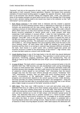 Credit: National Bank with Branches 
89 
―factories‖ and rely on the separation of sales, credit, and collections to ensure focus and high-quality in their consumer finance operations. However, the lessons from successful examples of branch-based lending appear to suggest the opposite direction. Banks would have to de-centralise loan decision making and integrate sales, credit, and collections. Some of the notable examples are given below and all carry the message that if this design has to work, decision making needs to be moved very close to the customer so that ―soft information‖ can be acted upon. 
1. Bank Rakyat Indonesia is the oldest bank in Indonesia and has created a separate structure for its micro-banking business which is addressing its objectives of financial inclusion and penetrating into the mass market segment very well. This is done by creating a structure of small dedicated units (referred to as a BRI Unit) under a Branch office which caters to its mass micro business activities. The BRI unit is a small micro Branch structure established in interior places with a small compact staff team comprising 3 staff members (1 Account officer, 1 teller for Cash transactions, and 1 customer service executive for non-cash transactions). Under each BRI unit, there are separate ―Teras BRI‖ units in the style of extension counters to expand the reach of the BRI units where warranted and ―Teras mobile‖ units which travel to the villages for carrying out banking activities. This dedicated micro banking vertical is 100 per cent self-funded i.e., the savings/deposits from micro banking clients fund the loans to the micro banking clients. All loans below USD 10,000 are handled by micro banking branches and thus there is no overlap in customer base between different verticals of the bank. Each branch is a profit centre with a defined break-even period and incentive structure is linked to the performance of the branch140. High interest rates on loans has been noted as a concern with the BRI model. 
2. Lloyds Banking Group is one of the large banks in the UK which has placed dedicated relationship managers in 500 of its locations. They specialise in certain sectors such as agriculture, franchising, property, healthcare, legal, and manufacturing. They can decide on loans of up to GBP 500,000 and cover 90 per cent of lending applications at Lloyds141. 
3. A Large US Bank: This bank (which is amongst the top five commercial banks in the US) operates more than 1500 branches and uses standardised credit scoring methodology to assess its small business loans. However, ―… credit decisions ultimately reside with branches because local managers can alter credit scores on the basis of a standard set of subjective criteria [based on non-verifiable ―soft‖ information that the branch manager has] that the final score reflects [through this process ―hardening‖ their ―soft‖ information]. Similarly, they can adapt loan terms including pricing to the specific circumstances of the application. However, branch managers‘ career prospects and remuneration depend on the overall success of their credit decisions, and local overrides are closely monitored by the bank‘s risk management‖. Using this approach the bank has been able to successfully build a client base that is low risk but pays a higher margin on account of the banks‘ proximity to them142. 
4. HDFC Bank: They have over 1,000 branches in rural and semi-urban areas and a dedicated field force of 3,500 to serve these markets using products such as Self-Help Group loans and Joint Liability Group loans. As of this date, they have disbursed Rs. 1,600 crore during the current financial year, at lending rates ranging from 21 – 26 per cent and have reached out to over 23 lakh unique rural borrowers spread across 24 states. This dedicated field force is another example of a ―bank-in-a-bank‖ model which, while using a shared branch infrastructure, is managed as an entirely separate unit within the bank. In terms of products, the loan product is combined with a recurring deposit product and a savings account. There has been a reasonable build-up of balances in these recurring deposit accounts. HDFC Bank expects this dedicated unit  