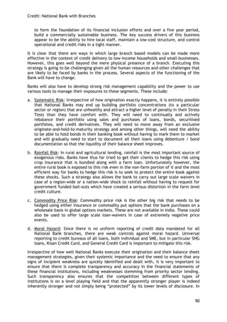 Credit: National Bank with Branches 
90 
to form the foundation of its financial inclusion efforts and over a five year period, build a commercially sustainable business. The key success drivers of this business appear to be the ability to hire local staff, maintain a low-cost structure, and control operational and credit risks in a tight manner. 
It is clear that there are ways in which large branch based models can be made more effective in the context of credit delivery to low-income households and small-businesses. However, this goes well beyond the mere physical presence of a branch. Executing this strategy is going to be challenging given all the human resources and other challenges that are likely to be faced by banks in the process. Several aspects of the functioning of the Bank will have to change. 
Banks will also have to develop strong risk management capability and the power to use various tools to manage their exposures to these segments. These include: 
a. Systematic Risk: Irrespective of how origination exactly happens, it is entirely possible that National Banks may end up building portfolio concentrations (to a particular sector or region) that are unhealthy and attract a higher level of penalty in their Stress Tests than they have comfort with. They will need to continually and actively rebalance their portfolio using sales and purchases of loans, bonds, securitised portfolios, and credit derivatives. They will need to move away from an exclusive originate-and-hold-to-maturity strategy and among other things, will need the ability to be able to hold bonds in their banking book without having to mark them to market and will gradually need to start to document all their loans using debenture / bond documentation so that the liquidity of their balance sheet improves. 
b. Rainfall Risk: In rural and agricultural lending, rainfall is the most important source of exogenous risks. Banks have thus far tried to get their clients to hedge this risk using crop insurance that is bundled along with a farm loan. Unfortunately however, the entire rural book is exposed to this risk even in the non-farm portion of it and the most efficient way for banks to hedge this risk is to seek to protect the entire book against these shocks. Such a strategy also allows the bank to carry out large scale waivers in case of a region-wide or a nation-wide shock to rainfall without having to request for government funded bail-outs which have created a serious distortion in the farm level credit culture. 
c. Commodity Price Risk: Commodity price risk is the other big risk that needs to be hedged using either insurance or commodity put options that the bank purchases on a wholesale basis in global options markets. These are not available in India. These could also be used to offer large scale loan-waivers in case of extremely negative price events. 
d. Moral Hazard: Since there is no uniform reporting of credit data mandated for all National Bank branches, there are weak controls against moral hazard. Universal reporting to credit bureaus of all loans, both individual and SME, but in particular SHG loans, Kisan Credit Card, and General Credit Card is important to mitigate this risk. 
Irrespective of how well National Banks execute their origination and their balance sheet management strategies, given their systemic importance and the need to ensure that any signs of incipient weakness are quickly identified and dealt with, it is very important to ensure that there is complete transparency and accuracy in the financial statements of these financial institutions, including weaknesses stemming from priority sector lending. Such transparency also ensures that the competition between different types of institutions is on a level playing field and that the apparently stronger player is indeed inherently stronger and not simply being ―protected‖ by its lower levels of disclosure. In  