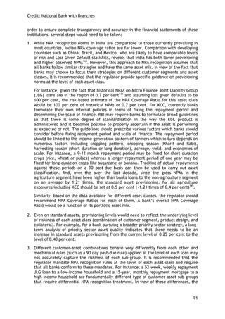 Credit: National Bank with Branches 
91 
order to ensure complete transparency and accuracy in the financial statements of these institutions, several steps would need to be taken: 
1. While NPA recognition norms in India are comparable to those currently prevailing in most countries, Indian NPA coverage ratios are far lower. Comparison with developing countries such as China, Brazil, and Mexico, who are likely to have comparable levels of risk and Loss Given Default statistics, reveals that India has both lower provisioning and higher observed NPAs143. However, this approach to NPA recognition assumes that all banks follow similar strategies and have the same asset mix. In view of the fact that banks may choose to focus their strategies on different customer segments and asset classes, it is recommended that the regulator provide specific guidance on provisioning norms at the level of each asset class. 
For instance, given the fact that historical NPAs on Micro Finance Joint Liability Group (JLG) loans are in the region of 0.7 per cent144 and assuming loss given defaults to be 100 per cent, the risk based estimate of the NPA Coverage Ratio for this asset class would be 100 per cent of historical NPAs or 0.7 per cent. For KCC, currently banks formulate their own internal policies in terms of fixing the repayment period and determining the scale of finance. RBI may require banks to formulate broad guidelines so that there is some degree of standardisation in the way the KCC product is administered and it becomes possible to properly ascertain if the asset is performing as expected or not. The guidelines should prescribe various factors which banks should consider before fixing repayment period and scale of finance. The repayment period should be linked to the income generation pattern of farmers which in turn depends on numerous factors including cropping pattern, cropping season (Kharif and Rabi), harvesting season (short duration or long duration), acreage, yield, and economies of scale. For instance, a 9-12 month repayment period may be fixed for short duration crops (rice, wheat or pulses) whereas a longer repayment period of one year may be fixed for long-duration crops like sugarcane or banana. Tracking of actual repayments against these periods on a 90 past-due basis can then be used to carry out asset classification. And, over the over the last decade, since the gross NPAs in the agriculture segment have been higher than banks loans to the non-agriculture segment on an average by 1.21 times, the standard asset provisioning, for all agriculture exposures including KCC should be set at 0.5 per cent (~1.21 times of 0.4 per cent)145. 
Similarly, based on the data available for different asset classes, the regulator should recommend NPA Coverage Ratios for each of them. A bank‘s overall NPA Coverage Ratio would be a function of its portfolio asset mix. 
2. Even on standard assets, provisioning levels would need to reflect the underlying level of riskiness of each asset class (combination of customer segment, product design, and collateral). For example, for a bank pursuing a broader priority sector strategy, a long- term analysis of priority sector asset quality indicates that there needs to be an increase in standard assets provisioning from the current level of 0.25 per cent to the level of 0.40 per cent. 
3. Different customer-asset combinations behave very differently from each other and mechanical rules (such as a 90 day past-due rule) applied at the level of each loan may not accurately capture the riskiness of each sub-group. It is recommended that the regulator mandate NPA recognition rules at the level of each asset-class and require that all banks conform to these mandates. For instance, a 52-week, weekly repayment JLG loan to a low-income household and a 15-year, monthly repayment mortgage to a high-income household are fundamentally different type of customer-asset sub-groups that require differential NPA recognition treatment. In view of these differences, the  