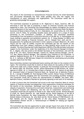 ix 
Acknowledgements 
The report of the Committee on Comprehensive Financial Services for Small Businesses and Low-Income Households has been made possible only with the support and contributions of many individuals and organisations. The Committee would like to gratefully acknowledge this support. 
The Committee expresses its gratitude to Dr. Raghuram G. Rajan, Governor, RBI, for entrusting it with the task of preparing a report on financial inclusion and financial deepening in India. The Committee also acknowledges his support throughout the course of the preparation of this report. The Committee would like to sincerely thank the Deputy Governors of Reserve Bank of India, Dr. K.C. Chakrabarty, Mr. Anand Sinha, Mr. H.R. Khan, and Dr. Urjit R. Patel, for providing valuable inputs and guidance on a range of issues pertaining to the Committee‘s mandate. In addition, the Committee benefited tremendously from the guidance of Executive Directors of the RBI: Mr. G. Padmanabhan on issues relating to payments and settlement systems, Mr. P. Vijaya Bhaskar on NBFCs and broader issues relating to Financial Inclusion, and Dr. Deepali Pant Joshi and Mr. S. Karuppaswamy for guiding the Committee in their capacity as Expert Observers. Ms. Usha Thorat and her team at CAFRAL ensured the Committee got the full benefit of the deliberations from their Udaipur conference on Mass Banking which proved to be very valuable. The Rural Planning and Credit Department (RPCD) of the RBI provided continuous support to the Committee, under the leadership of its Chief-General Manager-In-Charge, Mr. A. Udgata, who also acted as the Member-Secretary of the Committee, and with the help of Mr. A.K. Misra, General Manager, Sushma Vij, Deputy General Manager, and Mr. T.V. Rao, Deputy General Manager, who attended every meeting of the Committee. In addition, Regional Director, Mr. P. R. Ravi Mohan at RBI Bhopal, and Mr. R. L. Sharma and Ms. K. S. Jyotsana at RBI Dehradun helped the Committee by coordinating and providing valuable inputs from the field. 
Many Committee members had dedicated teams working with them on the creation of this report. The Committee would like to thank all these teams for the quality of their inputs which have made such a report possible. In particular the Committee would like to thank Mr. Bahram Vakil, Ms. Richa Roy, and Mr. Ashwin Ramanathan of AZB Partners, Mr. Pawan Agarwal of CRISIL, Dr. K. Srinivasa Rao of Bank of Baroda, Mr. R. K. Bammi of Axis Bank, Mr. Amareesh Gulati of Standard Chartered Bank, Mr. Ramesh Iyer of Mahindra Finance, Mr. M. I. Ganagi of NABARD, Mr. Ram Rastogi of NPCI, and Mr. Raman Taneja of IFMR Rural Finance for constantly engaging with the Committee and providing excellent feedback. The Committee would like to thank the representatives of NABARD, Axis Bank, NPCI, Mahindra Finance, and Bank of Baroda for graciously agreeing to host each of its meetings. 
In order to ensure that the Committee had access to the most important ideas on various aspects of financial inclusion and deepening, many organisations conducted workshops for the benefit of the Committee. Workshops were held on issues as diverse as ensuring ubiquity of payments, financing micro and small enterprises, measurement and monitoring of financial inclusion and deepening, and the role of cooperative institutions. The Committee would like the express its thanks to Mr. Kabir Kumar and Ms. Shweta Banerjee of CGAP, Mr. Daniel Radcliffe, Mr. Jake Kendall and Mr. Kartik Raghavan of the Bill & Melinda Gates Foundation, Ms. Maya Vengurlekar of CRISIL, Mr. Puneet Chopra and Mr. Mukesh Sadana of Microsave, Ms. Amy Mowl and Ms. Sharon Buteau of IFMR Research, Mr. Ram Ramdas and Ms. Gayatri Ramnath of the Jana Urban Foundation, and Ms. Vijayalakshmi Shankar and Mr. S. Sankaranarayan of NABARD for helping put together these workshops. 
The Committee also had the opportunity to meet and get inputs from some of the senior participants in the banking system and at UIDAI. The Committee would especially like to  