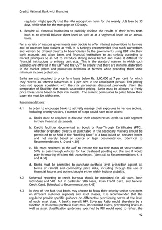 Credit: National Bank with Branches 
92 
regulator might specify that the NPA recognition norm for the weekly JLG loan be 30 days, while that for the mortgage be 120 days. 
4. Require all financial institutions to publicly disclose the results of their stress tests both at an overall balance sheet level as well as at a segmental level on an annual basis. 
For a variety of reasons governments may decide to offer interest subventions to farmers and on occasion loan waivers as well. It is strongly recommended that such subventions and waivers be offered directly to beneficiaries by the governments using DBT into their bank accounts and allow banks and financial institutions to act strictly according to market principles so as not to introduce strong moral hazard and make it difficult for financial institutions to enforce contracts. This is the standard manner in which such subsidies are offered in the EU146 and the US147 to ensure that there are minimal distortions in the market prices and production decisions of farmers while providing them some minimum income protection. 
Banks are also required to price farm loans below Rs. 3,00,000 at 7 per cent for which they receive an interest subvention of 2 per cent in the consequent period. This pricing does not appear consistent with the risk parameters discussed previously. From the perspective of Stability that entails sustainable pricing, Banks must be allowed to freely price these loans based on their risk models. The current permissions to price below their base rate must be withdrawn. 
Recommendations: 
4.1 In order to encourage banks to actively manage their exposures to various sectors, including priority sectors, a number of steps would have to be taken: 
a. Banks must be required to disclose their concentration levels to each segment in their financial statements. 
b. Credit facilities documented as bonds or Pass-Through Certificates (PTC), whether originated directly or purchased in the secondary markets should be permitted to be held in the ―banking book‖ of a bank based on declared intent and not merely based on source or legal documentation. [Identical to Recommendations 4.10 and 4.30] 
c. RBI must represent to the MoF to restore the tax-free status of securitisation SPVs as pass-through vehicles for tax treatment pointing out the role it would play in ensuring efficient risk transmission. [Identical to Recommendations 4.11 and 4.38] 
d. Banks must be permitted to purchase portfolio level protection against all forms of rainfall and commodity price risks, including through the use of financial futures and options bought either within India or globally. 
4.2 Universal reporting to credit bureaus should be mandated for all loans, both individual and SME, but in particular SHG loans, Kisan Credit Card, and General Credit Card. [Identical to Recommendation 4.43] 
4.3 In view of the fact that banks may choose to focus their priority sector strategies on different customer segments and asset classes, it is recommended that the regulator provide specific guidance on differential provisioning norms at the level of each asset class. A bank‘s overall NPA Coverage Ratio would therefore be a function of its overall portfolio asset mix. On standard assets, provisioning levels as well as asset classification guidelines specified by RBI would need to reflect the  