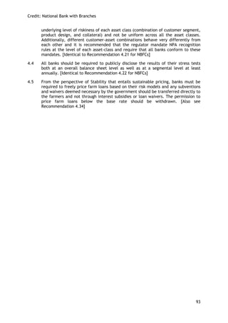 Credit: National Bank with Branches 
93 
underlying level of riskiness of each asset class (combination of customer segment, product design, and collateral) and not be uniform across all the asset classes. Additionally, different customer-asset combinations behave very differently from each other and it is recommended that the regulator mandate NPA recognition rules at the level of each asset-class and require that all banks conform to these mandates. [Identical to Recommendation 4.21 for NBFCs] 
4.4 All banks should be required to publicly disclose the results of their stress tests both at an overall balance sheet level as well as at a segmental level at least annually. [Identical to Recommendation 4.22 for NBFCs] 
4.5 From the perspective of Stability that entails sustainable pricing, banks must be required to freely price farm loans based on their risk models and any subventions and waivers deemed necessary by the government should be transferred directly to the farmers and not through interest subsidies or loan waivers. The permission to price farm loans below the base rate should be withdrawn. [Also see Recommendation 4.34] 
 