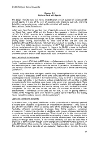 Credit: National Bank with Agents 
94 
Chapter 4.3 
National Bank with Agents 
This design refers to Banks that have a limited branch network but rely on sourcing credit through agents. It is one of the ways of reducing costs, improving outreach, improving Suitability, and simultaneously reducing risks associated with lending. 
Agents with no Capital Commitment 
Indian banks have thus far used two types of agents to carry out their lending activities – the Direct Sales Agent (DSA) and the Business Correspondent / Business Facilitator (BC/BF). The BC/BF can either be a corporate or an individual. A corporate BC/BF can either be a dedicated entity or an existing real-sector intermediary such a sugarcane company that has farmer relationships. The BC/BF currently accounts for a small share of priority sector lending, approximately Rs. 2,500 crore of KCC and GCC loans are outstanding through these channels. Not much is known about the quality of these loans. It is clear from global experiences in consumer credit148 that credit-score based lending with no capital commitment by the Agent (in this case the BC/BF) is prone to significant adverse selection and moral hazard. The urban DSA model for short-term personal loans and credit cards attracted significant negative attention on account of customer protection concerns and had to be discontinued by all the National Banks. 
Agents with Capital Commitment 
In the rural context, ICICI Bank in 2005-06 successfully experimented with the concept of a Credit Franchisee who was similar to a Business Correspondent / Business Facilitator but was required to place a fixed deposit with the Bank of 10 per cent of the amounts of loans that he would sanction. Upon default, the deposit would function as a First Loss Deficiency Guarantee149. 
Globally, many banks have used agents to effectively increase penetration and reach. The factor crucial to the success of this model is the careful selection of agents. For example, shop keepers who are successful in their core business, enjoy the trust of the community, have a large cash inflow in their business and are already familiar with providing credit to the customers for their purchases, were chosen to be agents by an Indonesian bank. These selection criteria ensured that the shop keeper had the requisite skill and understanding to connect with the customers and also see the banking opportunity to do effective cash management for him. His cash inflows are used for customer withdrawals / loan disbursements / remittances and he gets paid for that, as also for getting additional footfall. In the Philippines, pawn shops have been used as agents by banks as they already have a natural interest and connect with the customers150. 
Dedicated Subsidiaries as Agents 
For National Banks, fully owned subsidiaries can also potentially act as dedicated agents of a National Bank subject to the guidelines on investments in subsidiaries151. They can be a cost effective alternative which can address some of the challenges around having wage flexibility, different compensation structures, local hiring practices, contractual arrangements / outsourcing, etc. Also, a subsidiary route enables a focussed approach to economise on the cost of lending operations. This route will also be able to connect with the local community better and thus enable better quality of assets. For example, in the case of Bank Danamon in Indonesia, the vehicle finance and equipment finance business is conducted through Adira Finance, a fully owned subsidiary that sells the loans that it originates to Bank Danamon through an arm‘s length arrangement for funding purposes. In India, HDFC Limited has promoted a company focussed on education loans called Credila. The motivation of these banks to set-up a subsidiary has been to get the right focus and  