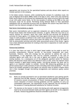 Credit: National Bank with Agents 
95 
appropriate cost structure for the specialised business and also attract other experts as investor partners in the company. 
In the Indian context, however, while considering the concept of a subsidiary route, the case of Regional Rural Banks (RRBs) needs to be kept in view, which were also started by Public Sector Banks on this premise but subsequently their salary structure had to be made at par with public sector banks. So the very purpose of setting up the RRBs as low cost structures could not be served. Permitting strong National Banks to float specialised subsidiaries with an ownership structure that can address this concern may allow them to benefit from the inherent strengths of these institutions. 
Real Sector Intermediaries as Agents 
Real sector intermediaries such as sugarcane companies are used by Banks, particularly Private Sector Banks with limited branch networks, as agents. While this may work as an interim solution for outreach, given that credit sourcing and servicing are peripheral activities for these agents, it is unlikely that these agents will be able to provide the full range of credit products as defined in the credit vision statement. There also appear to be greater customer protection concerns here given the ability of the agent to tie credit in with its procurement activities and offer lower procurement prices to the farmer. Agents must create dedicated operations for lending so that there is separation of credit and non- credit activities. 
Outsourcing Guidelines 
It is clear that there are ways in which Agent based models can be made to work for providing comprehensive financial services to low-income households and small- businesses. However, while this strategy has the potential to address the costs of intermediation, it has significant risks vis-à-vis customer protection in the case of individual Agents and credit risk in the case of Agents who commit no capital to the lending business. As a consequence all of the safeguards specified earlier for National Banks with Branches would need to be adhered to here as well. Given the inherent moral hazard entailed in agent-based lending models, risk-sharing between the Bank and its agents is an important enabler to consider. Current RBI outsourcing guidelines do not permit outsourcing of credit sanctions of loans (including retail loans) by Banks152. This will need to be suitably amended so that Agents can sanction loans on behalf of Banks where risk is then managed through risk-sharing arrangements and statistical quality control processes. 
Recommendations: 
4.6 Banks are already permitted to set up specialised subsidiaries upon getting specific approvals from the RBI. However, no approvals have been granted; potentially due to concerns around circumvention of branch licensing guidelines. In light of the recent relaxation of branch licensing guidelines and the capability to carry out consolidated supervision, the requirement of prior approvals may be removed for the purpose of creating dedicated subsidiaries for financial inclusion. 
4.7 The decision on the manner in which risk sharing and credit approval arrangements need to be structured between banks and their agents can be left to the judgment of banks. Outsourcing guidelines should be amended to permit this. 
 