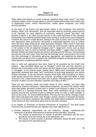Credit: National Consumer Bank 
96 
Chapter 4.4 
National Consumer Bank 
These banks lend directly to certain consumer segments using credit scores153 and other analytical models, either through agents or product-market partnerships with entities such as department stores, vehicle manufacturers, mobile phone companies, and utility services providers. 
At the heart of the branch and agent-based models is the assumption that proximity matters. While ―soft information‖ and the associated need for proximity would continue to be important for many segments of customers, advances around ―big data‖ that promise to deliver a far more accurate picture of the credit-worthiness of the individual and business than traditional branch-based under-writing or credit scores could completely transform the nature of credit decision making in the years to come. Even currently these new approaches seem particularly well-suited to specialised segments such as student loans and early stage financing for small businesses. Globally, while concerns have been expressed about the over-reliance on credit scores for credit-decision making, particularly in the context of the US subprime-mortgage crisis154, longer-term trends, such as those documented for the first time by Petersen and Rajan (2002)155, suggest that the distance between lenders and small business borrowers is growing and that they are communicating less and less with each other. They find that the principal factor accounting for this is the fact that technology of information gathering, aggregation, and reporting has improved dramatically and allows firms to address the traditional problems of adverse selection and moral hazard in a completely different manner. 
Even in India such approaches have been found to be successful by the Credit Card industry – they permitted banks such as Citibank156 which had very few branches to become one of the largest credit card issuers and ICICI Bank to reach a leadership position in mortgages. In the priority sector lending space, NBFCs have successfully used such approaches combined with some ―soft‖ information to build large equipment and vehicle finance businesses. In the microfinance industry which deals with the poorest of clients, credit bureau records have become near universal. According to data from MFIN, in about 18 months' time, credit bureaus have been able to gather information about 10 crore loan accounts of about 2.5 crore individual customers from about 42 MFIs.157 
These are very welcome trends and better ability to store, analyse, and share data collected by financial institutions, mobile phone companies, and electricity utilities would allow high quality borrowers located even in remote rural locations to signal to low cost lenders such as a National Consumer Bank, their credit worthiness can go a long way towards ensuring that sufficient access to adequate levels of credit is made available to them at low prices. For several National Banks, this may even be a better strategy to grow their client and asset base rather than through a branch network as discussed previously. The value of real-sector companies like utilities and mobile phone companies may also be in the context of their information assets and not just their outreach. 
In its chapter on Protection of Personal Information of Consumers158, the draft Indian Financial Code recommends that the regulator may make regulations to: 
a. Provide additional requirements for the collection, storage, modification and protection of personal information by financial services providers, including: 
i. The manner of maintenance of records of personal information and the time- periods for which the records are to be maintained; and 
ii. The manner in which records of personal information should be dealt with after the expiry of the specified period;  
