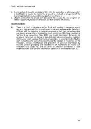 Credit: National Consumer Bank 
97 
b. Exempt a class of financial services providers from the application of all or any portion of this Chapter or modify the manner in, or extent to which, all or any portion of the Chapter applies to them, subject to any specified conditions; or 
c. Establish mechanisms to ensure that consumers have access to, and are given an effective opportunity to seek modifications to, their personal information. 
Recommendations: 
4.8 There is a need to develop a robust legal and regulatory framework around customer data generated in various transactions (credit and payments, digital and off-line), with the objective of customer ownership of their own transactions data and its use, among others, for signalling credit-worthiness. RBI should constitute a Working Group comprising TRAI, CERC, and Credit Information Companies to develop a framework for sharing of data between telecom companies, electrical utilities, and credit bureaus. This framework should be in keeping with the FSLRC‘s draft Indian Financial Code which recommends the creation of regulations on the collection, storage, modification and protection of personal information by financial services providers; and establishment of mechanisms to ensure that consumers have access to, and are given an effective opportunity to seek modifications to, their personal information. [Identical to Recommendation 4.42] 
 