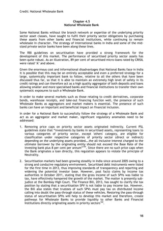 Credit: National Wholesale Bank 
98 
Chapter 4.5 
National Wholesale Bank 
Some National Banks without the branch network or expertise of the underlying priority sector asset classes, have sought to fulfil their priority sector obligations by purchasing these assets from other banks and financial institutions, while continuing to remain wholesale in character. The strategy of international banks in India and some of the mid- sized private sector banks have been along these lines. 
The RBI guidelines on securitisation have provided a strong framework for the development of this market. The performance of securitised priority sector assets has been quite robust. As an illustration, 89 per cent of securitised micro-loans rated by CRISIL were rated ‗A‘ and above. 
Given the enormous cost and informational disadvantages that National Banks face in India it is possible that this may be an entirely acceptable and even a preferred strategy for a large, systemically important bank to follow, relative to all the others that have been discussed thus far, so that it is able to maintain an extremely high level of safety in its credit ratings and can therefore act as a high quality aggregator of both deposits and loans allowing smaller and more specialised banks and financial institutions to transfer their own systematic exposures to such a Wholesale Bank. 
In order to make several markets such as those relating to credit derivatives, corporate bonds, warehouse receipts, and take-out financing function well, the presence of such Wholesale Banks as aggregators and market makers is essential. The presence of such banks can have an important and beneficial impact on financial inclusion. 
In order for a National Bank to successfully follow the strategy of a Wholesale Bank and act as an aggregator and market maker, significant regulatory anomalies need to be addressed: 
1. Removing price caps on priority sector assets originated indirectly. Current PSL guidelines state that ―investments by banks in securitised assets, representing loans to various categories of priority sector, except 'others' category, are eligible for classification under respective categories of priority sector (direct or indirect) depending on the underlying assets provided….the all-inclusive interest charged to the ultimate borrower by the originating entity should not exceed the Base Rate of the investing bank plus 8 per cent per annum‖159. Since there are no such price caps when the Bank originates a loan directly, this regulation appears to violate the principle of Neutrality. 
2. Securitisation markets had been growing steadily in India since around 2005 owing to a strong and conducive regulatory environment. Securitised debt instruments were listed for the first time in 2013, thus improving standards of transparency and reporting and widening the potential investor base. However, post facto claims by income tax authorities in October 2011, stating that the gross income of such SPVs was liable to tax, have effectively hampered the growth of the market. The matter is presently sub- judice at the Bombay High Court. The Finance Bill, 2013, has sought to clarify the tax position by stating that a securitisation SPV is not liable to pay income tax. However, the Bill also states that trustees of such SPVs must pay tax on distributed income calling into doubt the pass-through status of these vehicles. Restoring the pass-through status of securitisation SPVs will help to develop this market and therefore, create pathways for Wholesale Banks to provide liquidity to other Banks and Financial Institutions directly originating assets in priority sectors160.  