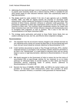 Credit: National Wholesale Bank 
99 
3. Addressing the loan-bond arbitrage in terms of opacity of the former by allowing banks to classify (and reclassify) bonds into a held-to-maturity (HTM) or available-for-sale (AFS) bucket based on their declared intention rather than automatically based on legal documentation. 
4. This design would be vastly enabled if the role of apex agencies such as NABARD, CGTMSE, SIDBI, and NHB are aligned towards the provision of risk-based credit enhancements, market-making and facilitation of listing of debt securities rather than provision of direct finance, automatic refinance or automatic credit guarantees. The professional capabilities of these apex organisations need to be built so that they can transition to these roles. This transition would considerably enhance the impact that these institutions have with their limited refinance resources and simultaneously serve to strengthen both originators as well as investors. This is also in line with the recommendations of the Rajan Committee (2009). 
5. This strategy seems particularly well-suited to those Public Sector Banks that are unable to develop low-cost, low-risk, and effective direct origination strategies. 
Recommendations: 
4.9 The stipulation that the all-inclusive interest charged to the ultimate borrower by the originating entity should not exceed the Base Rate of the purchasing bank plus 8 per cent per annum should be removed. [Identical to Recommendation 4.37] 
4.10 Credit facilities documented as bonds or Pass-Through Certificates (PTC), whether originated directly or purchased in the secondary markets should be permitted to be held in the ―banking book‖ of a bank based on declared intent and not merely based on source or legal documentation. [Identical to Recommendations 4.1(b) and 4.30] 
4.11 RBI should represent to the Government of India to restore the tax-free status of securitisation SPVs as pass-through vehicles for tax treatment so as to create pathways for Wholesale Banks to provide liquidity to other Banks and Financial Institutions directly originating assets in priority sectors. [Identical to Recommendations 4.1(c) and 4.38] 
4.12 Reorient the focus of NABARD, CGTMSE, SIDBI, and NHB to be market makers and providers of risk-based credit enhancements rather than providers of direct finance, automatic refinance, or automatic credit guarantees for National Banks. 
 