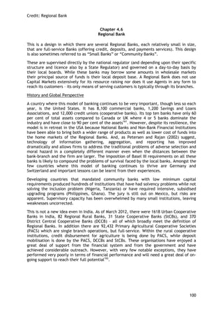 Credit: Regional Bank 
100 
Chapter 4.6 
Regional Bank 
This is a design in which there are several Regional Banks, each relatively small in size, that are full-service Banks (offering credit, deposits, and payments services). This design is also sometimes referred to as ―Small Banks‖ or ―Community Banks‖. 
These are supervised directly by the national regulator (and depending upon their specific structure and licence also by a State Regulator) and governed on a day-to-day basis by their local boards. While these banks may borrow some amounts in wholesale markets their principal source of funds is their local deposit base. A Regional Bank does not use Capital Markets extensively for its resource raising nor does it use Agents in any form to reach its customers – its only means of serving customers is typically through its branches. 
History and Global Perspective 
A country where this model of banking continues to be very important, though less so each year, is the United States. It has 8,100 commercial banks, 1,200 Savings and Loans Associations, and 12,000 credit unions (cooperative banks). Its top ten banks have only 60 per cent of total assets compared to Canada or UK where 4 or 5 banks dominate the industry and have close to 90 per cent of the assets161. However, despite its resilience, the model is in retreat in the USA because National Banks and Non-Bank Financial Institutions have been able to bring both a wider range of products as well as lower cost of funds into the home markets of the Regional Banks. And, as Petersen and Rajan (2002) suggest, technology of information gathering, aggregation, and reporting has improved dramatically and allows firms to address the traditional problems of adverse selection and moral hazard in a completely different manner even when the distances between the bank-branch and the firm are larger. The imposition of Basel III requirements on all these banks is likely to compound the problems of survival faced by the local banks. Amongst the few countries where this model of banking continues to thrive are Germany and Switzerland and important lessons can be learnt from their experiences. 
Developing countries that mandated community banks with low minimum capital requirements produced hundreds of institutions that have had solvency problems while not solving the inclusion problem (Nigeria, Tanzania) or have required intensive, subsidised upgrading programs (Philippines, Ghana). The jury is still out on Mexico, but risks are apparent. Supervisory capacity has been overwhelmed by many small institutions, leaving weaknesses uncorrected. 
This is not a new idea even in India. As of March 2012, there were 1618 Urban Cooperative Banks in India, 82 Regional Rural Banks, 31 State Cooperative Banks (StCBs), and 370 District Central Cooperative Banks (DCCB) – all of which broadly meet the definition of Regional Banks. In addition there are 92,432 Primary Agricultural Cooperative Societies (PACS) which are single branch operations, but full-service. Within the rural cooperative institutions, credit disbursement for agriculture is being done by PACS, while deposit mobilisation is done by the PACS, DCCBs and StCBs. These organisations have enjoyed a great deal of support from the financial system and from the government and have achieved considerable outreach. However, with very few notable exceptions, they have performed very poorly in terms of financial performance and will need a great deal of on- going support to reach their full potential162. 
 